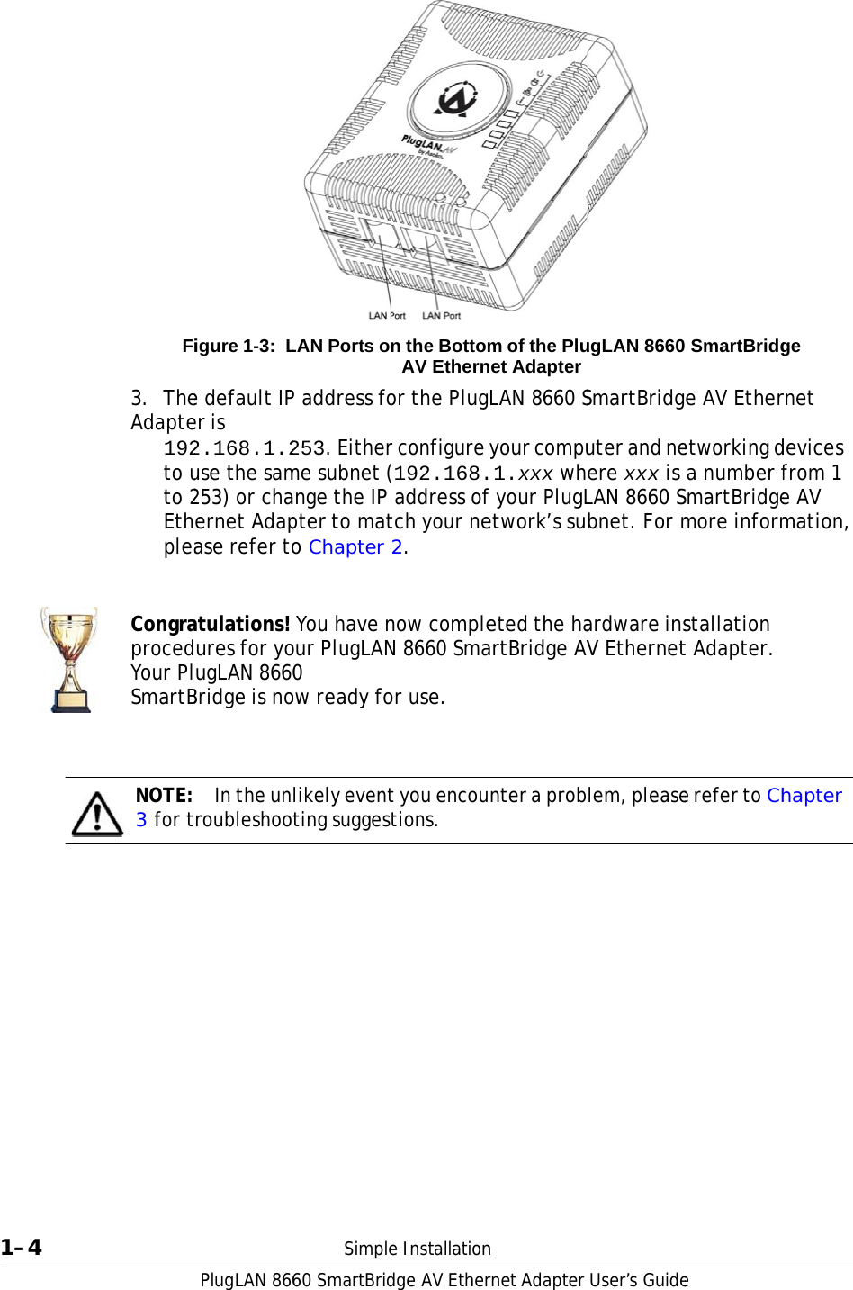                                1–4 Fi3.  TheAdapte192to uto 2EthpleaCongraprocedYour PlSmartBNOTE: 3 for tPlugLAN 866igure 1-3: Le default IPer is 2.168.1.2use the sam253) or chaernet Adapase refer toatulations! ures for yougLAN 8660Bridge is no In the unroubleshoo60 SmartBridLAN Ports oP address fo253. Eitherme subnet (ange the IP pter to mato Chapter  You have nour PlugLAN0 ow ready folikely eventting suggestSimpledge AV Ethern the BottomAV Ethernor the Plugr configure (192.168. address oftch your ne2. now compleN 8660 Smaor use. t you encoutions. e Installationrnet Adapterm of the Plunet AdapterLAN 8660 Syour compu1.xxx whf your PlugLetwork’s sueted the haartBridge AVnter a probn User’s Guide ugLAN 8660SmartBridguter and neere xxx is LAN 8660 Sbnet. For mardware insV Ethernetlem, pleasee SmartBridge AV Etheretworking d a number fmartBridgemore informstallation t Adapter. e refer to Chge rnet devices from 1 e AV mation, hapter 