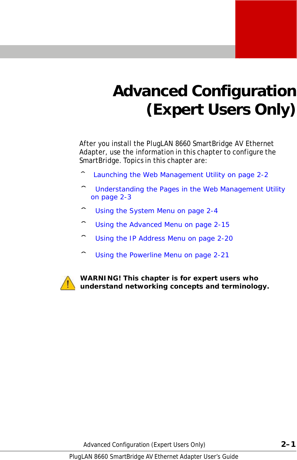 PlugLAN 8660 SmartBridge AV Ethernet Adapter User’s Guide  2    Advanced Configuration (Expert Users Only)    After you install the PlugLAN 8660 SmartBridge AV Ethernet Adapter, use the information in this chapter to configure the SmartBridge. Topics in this chapter are:  ˆ Launching the Web Management Utility on page 2-2  ˆ Understanding the Pages in the Web Management Utility on page 2-3  ˆ Using the System Menu on page 2-4  ˆ Using the Advanced Menu on page 2-15  ˆ Using the IP Address Menu on page 2-20  ˆ Using the Powerline Menu on page 2-21   WARNING! This chapter is for expert users who understand networking concepts and terminology.                         Advanced Configuration (Expert Users Only)  2–1 