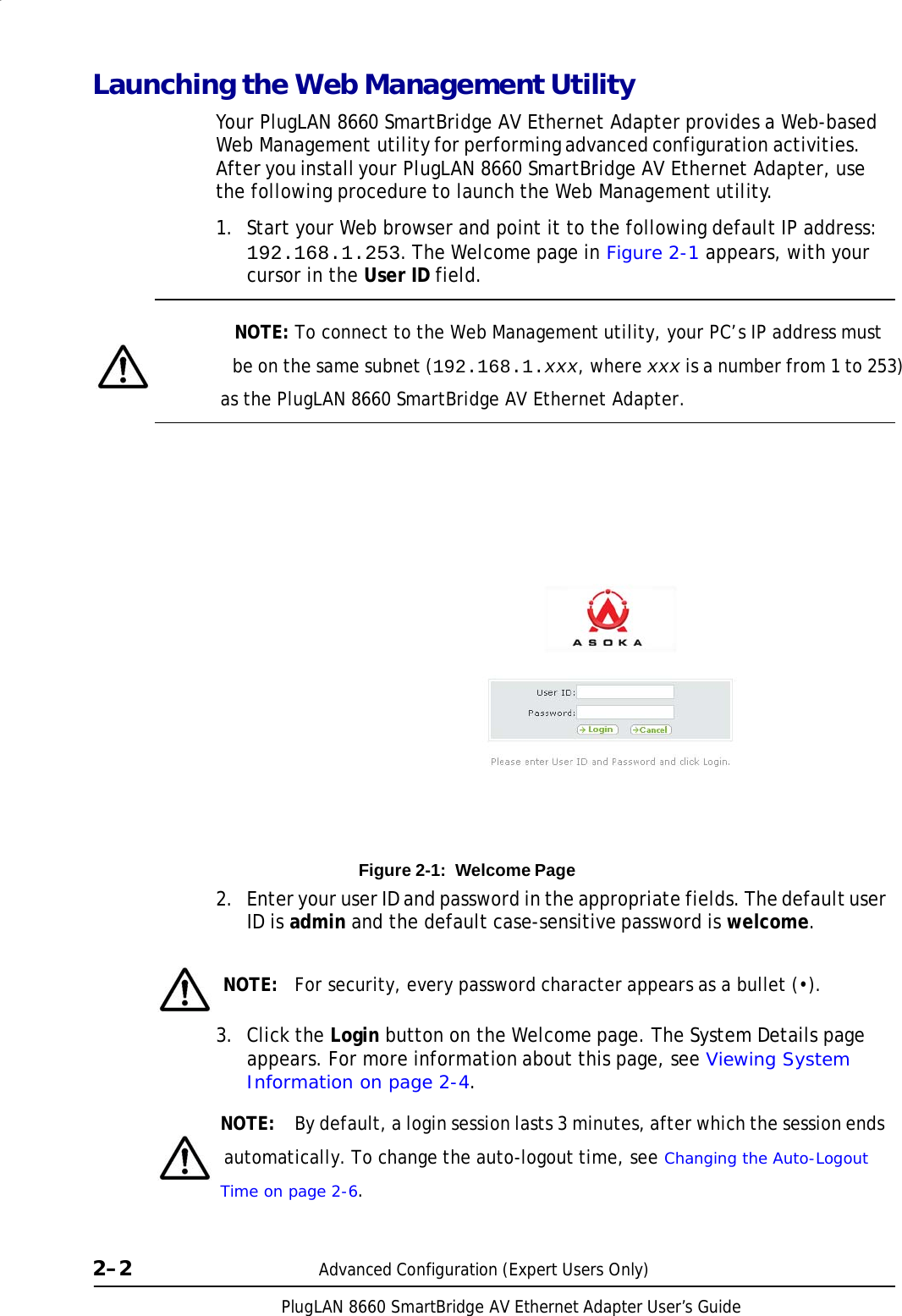 PlugLAN 8660 SmartBridge AV Ethernet Adapter User’s Guide Launching the Web Management Utility  Your PlugLAN 8660 SmartBridge AV Ethernet Adapter provides a Web-based Web Management utility for performing advanced configuration activities. After you install your PlugLAN 8660 SmartBridge AV Ethernet Adapter, use the following procedure to launch the Web Management utility.  1.  Start your Web browser and point it to the following default IP address: 192.168.1.253. The Welcome page in Figure 2-1 appears, with your cursor in the User ID field.   NOTE: To connect to the Web Management utility, your PC’s IP address must                  be on the same subnet (192.168.1.xxx, where xxx is a number from 1 to 253) as the PlugLAN 8660 SmartBridge AV Ethernet Adapter.                           Figure 2-1:  Welcome Page  2.  Enter your user ID and password in the appropriate fields. The default user ID is admin and the default case-sensitive password is welcome.     NOTE:  For security, every password character appears as a bullet (•).  3.  Click the Login button on the Welcome page. The System Details page appears. For more information about this page, see Viewing System Information on page 2-4.  NOTE:  By default, a login session lasts 3 minutes, after which the session ends   automatically. To change the auto-logout time, see Changing the Auto-Logout Time on page 2-6.    2–2  Advanced Configuration (Expert Users Only) 