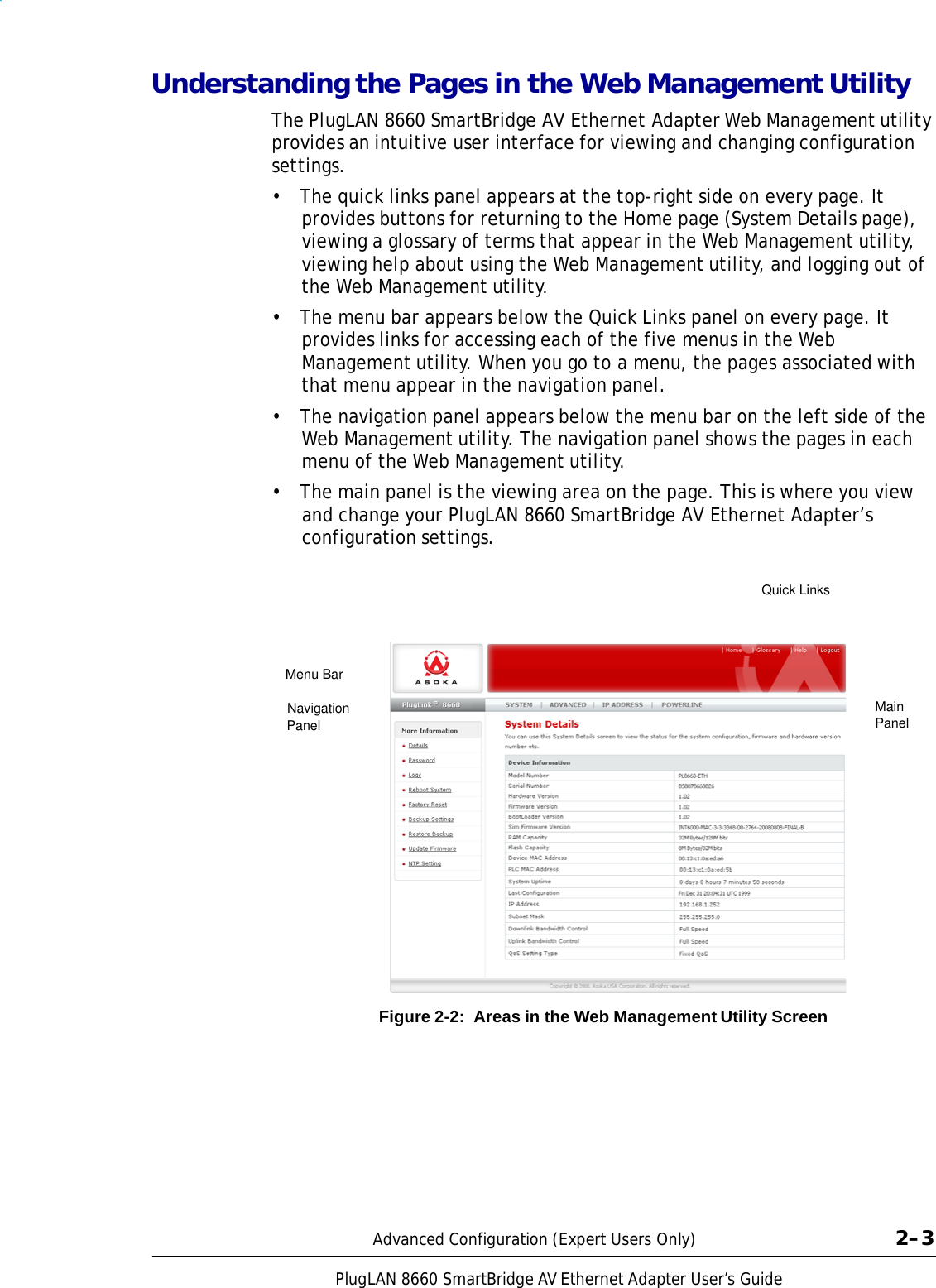 PlugLAN 8660 SmartBridge AV Ethernet Adapter User’s Guide  Understanding the Pages in the Web Management Utility  The PlugLAN 8660 SmartBridge AV Ethernet Adapter Web Management utility provides an intuitive user interface for viewing and changing configuration settings. •  The quick links panel appears at the top-right side on every page. It provides buttons for returning to the Home page (System Details page), viewing a glossary of terms that appear in the Web Management utility, viewing help about using the Web Management utility, and logging out of the Web Management utility. •  The menu bar appears below the Quick Links panel on every page. It provides links for accessing each of the five menus in the Web Management utility. When you go to a menu, the pages associated with that menu appear in the navigation panel.  •  The navigation panel appears below the menu bar on the left side of the Web Management utility. The navigation panel shows the pages in each menu of the Web Management utility. •  The main panel is the viewing area on the page. This is where you view and change your PlugLAN 8660 SmartBridge AV Ethernet Adapter’s configuration settings.   Quick Links     Menu Bar  Navigation Panel Main Panel                 Figure 2-2:  Areas in the Web Management Utility Screen             Advanced Configuration (Expert Users Only)  2–3 