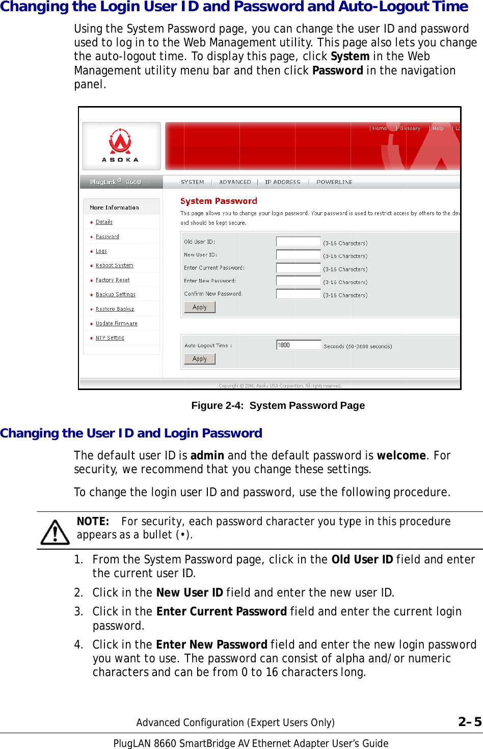  Ch                                Cha        anging tanging thPlugthe LogiUsing the Sused to logthe auto-loManagemepanel. he User IDThe defaulsecurity, wTo change NOTE:  Foappears as1.  From ththe cur2.  Click in3.  Click inpasswo4.  Click inyou wacharactgLAN 8660Sin User ISystem Pasg in to the Wogout timeent utility mD and Loglt user ID iswe recomm the login uor security,s a bullet (•he System rrent user In the New n the Enterord. n the Enterant to use. ters and caAdvanced CSmartBridgeAID and Psword pageWeb Manag. To displaymenu bar aFigure 2-4gin Passws admin anend that youser ID and , each passw•).  Password pID. User ID fier Current Pr New PasswThe passwoan be from ConfigurationAV EthernetAPassworde, you can gement utily this pagend then cli4: System Pword d the defaou change  password,word characpage, click eld and entePassword fiword field ord can con 0 to 16 chan (Expert UseAdapter Userd and Au change thelity. This pa, click Systick PasswoPassword Pault passwothese setti use the focter you typ in the Old er the newield and en and enter nsist of alparacters loers Only)r’s Guide uto-Logoe user ID anage also lettem in the ord in the nage rd is welcongs. ollowing prope in this p User ID fiew user ID. nter the cu the new lopha and/or ng. out Timend passworts you chan Web navigation ome. For ocedure. rocedure eld and entrrent loginogin passwo numeric 2e rd nge ter  ord 2–5 