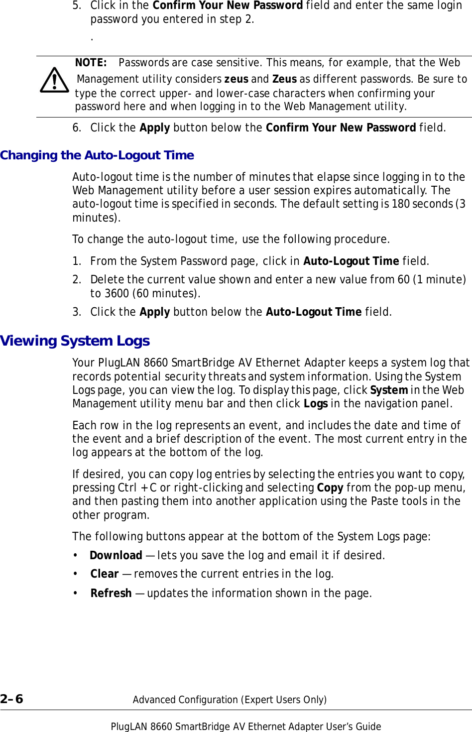 PlugLAN 8660 SmartBridge AV Ethernet Adapter User’s Guide 5.  Click in the Confirm Your New Password field and enter the same login password you entered in step 2. .  NOTE:  Passwords are case sensitive. This means, for example, that the Web   Management utility considers zeus and Zeus as different passwords. Be sure to type the correct upper- and lower-case characters when confirming your password here and when logging in to the Web Management utility.  6.  Click the Apply button below the Confirm Your New Password field.  Changing the Auto-Logout Time  Auto-logout time is the number of minutes that elapse since logging in to the Web Management utility before a user session expires automatically. The auto-logout time is specified in seconds. The default setting is 180 seconds (3 minutes).  To change the auto-logout time, use the following procedure.  1.  From the System Password page, click in Auto-Logout Time field.  2.  Delete the current value shown and enter a new value from 60 (1 minute) to 3600 (60 minutes).  3.  Click the Apply button below the Auto-Logout Time field.  Viewing System Logs  Your PlugLAN 8660 SmartBridge AV Ethernet Adapter keeps a system log that records potential security threats and system information. Using the System Logs page, you can view the log. To display this page, click System in the Web Management utility menu bar and then click Logs in the navigation panel.  Each row in the log represents an event, and includes the date and time of the event and a brief description of the event. The most current entry in the log appears at the bottom of the log.  If desired, you can copy log entries by selecting the entries you want to copy, pressing Ctrl + C or right-clicking and selecting Copy from the pop-up menu, and then pasting them into another application using the Paste tools in the other program.  The following buttons appear at the bottom of the System Logs page:  •  Download — lets you save the log and email it if desired.  •  Clear — removes the current entries in the log.  •  Refresh — updates the information shown in the page.          2–6  Advanced Configuration (Expert Users Only) 