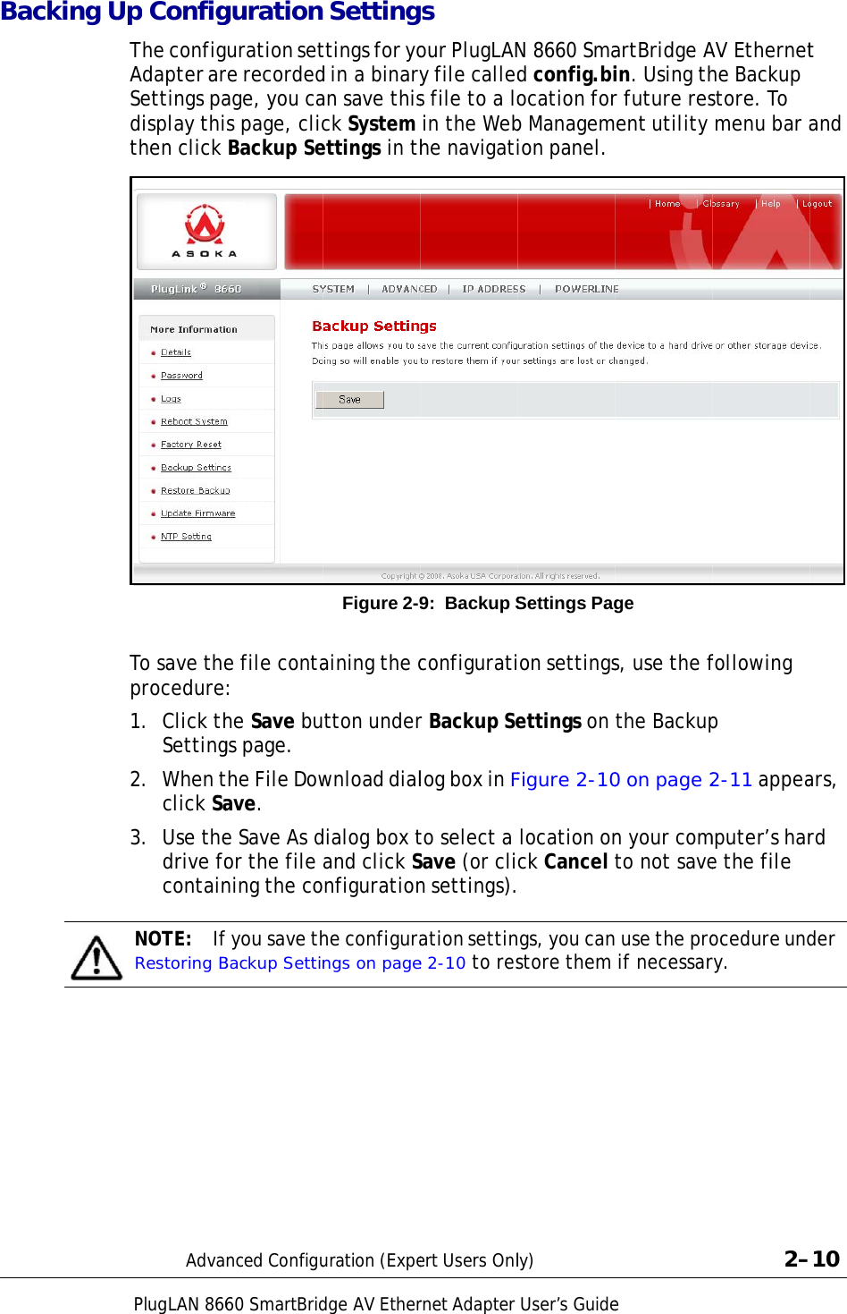  Ba                                             cking UpPlugLAN 866p ConfigThe configAdapter arSettings padisplay thithen click To save theprocedure1.  Click thSetting2.  When tclick Sa3.  Use thedrive focontainNOTE:  IfRestoring BAdva60 SmartBridgurationuration setre recordedage, you cas page, clic Backup See file conta: he Save bugs page. the File Dowave. e Save As dor the file ning the cof you save thBackup Settinnced Configudge AV Ether Settingttings for yod in a binaryan save thisck System ettings in thFigure 2-9aining the ctton underwnload dialdialog box tand click Snfigurationhe configurangs on pageuration (Expernet Adapters our PlugLANy file calleds file to a lo in the Webhe navigati9: Backup Sconfiguratir Backup Selog box in Fto select a Save (or clin settings).ation settine 2-10 to resert Users OnlUser’s GuideN 8660 Smad config.biocation forb Managemion panel. Settings Pagon settingsettings on Figure 2-10 location onck Cancel  gs, you canstore them ly)               eartBridge Ain. Using thr future resent utility ge s, use the fthe Backup0 on page 2n your comto not save use the pro if necessar                 AV Ethernethe Backup store. To  menu bar afollowing p 2-11 appeamputer’s hare the file ocedure undry.             2–t and ars, rd der –10 