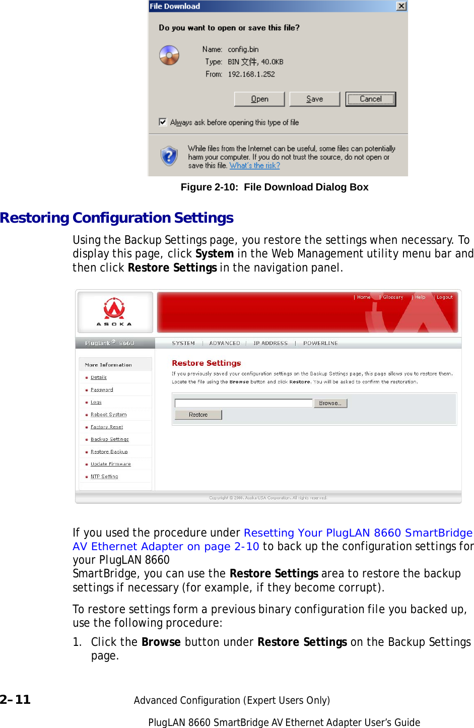 PlugLAN 8660 SmartBridge AV Ethernet Adapter User’s Guide                  Figure 2-10:  File Download Dialog Box  Restoring Configuration Settings  Using the Backup Settings page, you restore the settings when necessary. To display this page, click System in the Web Management utility menu bar and then click Restore Settings in the navigation panel.     If you used the procedure under Resetting Your PlugLAN 8660 SmartBridge AV Ethernet Adapter on page 2-10 to back up the configuration settings for your PlugLAN 8660 SmartBridge, you can use the Restore Settings area to restore the backup settings if necessary (for example, if they become corrupt).  To restore settings form a previous binary configuration file you backed up, use the following procedure:  1. Click the Browse button under Restore Settings on the Backup Settings page.   2–11  Advanced Configuration (Expert Users Only) 