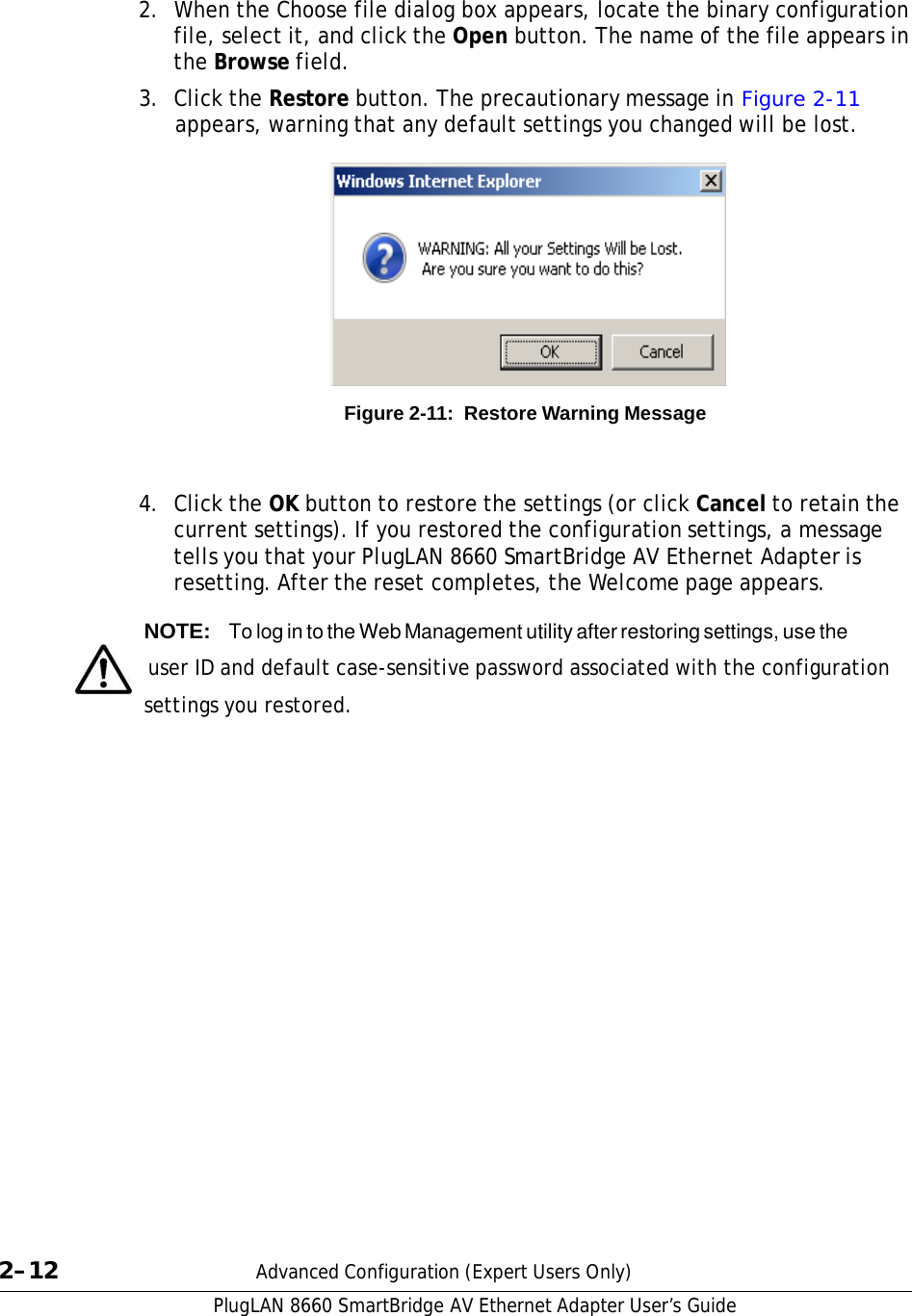 PlugLAN 8660 SmartBridge AV Ethernet Adapter User’s Guide  2.  When the Choose file dialog box appears, locate the binary configuration file, select it, and click the Open button. The name of the file appears in the Browse field.  3.  Click the Restore button. The precautionary message in Figure 2-11 appears, warning that any default settings you changed will be lost.              Figure 2-11:  Restore Warning Message    4.  Click the OK button to restore the settings (or click Cancel to retain the current settings). If you restored the configuration settings, a message tells you that your PlugLAN 8660 SmartBridge AV Ethernet Adapter is resetting. After the reset completes, the Welcome page appears.  NOTE:  To log in to the Web Management utility after restoring settings, use the   user ID and default case-sensitive password associated with the configuration settings you restored.                            2–12  Advanced Configuration (Expert Users Only) 