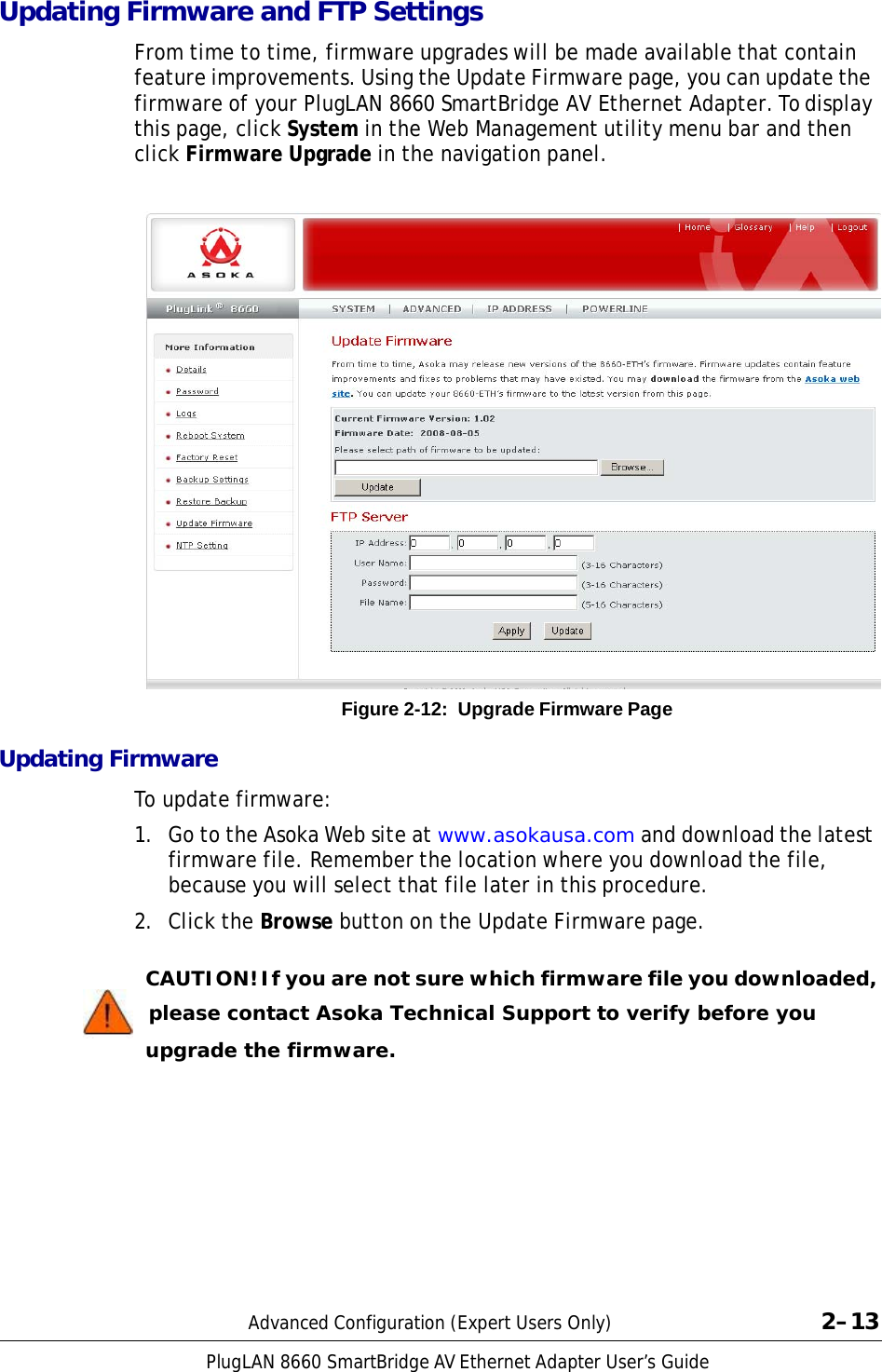 PlugLAN 8660 SmartBridge AV Ethernet Adapter User’s Guide  Updating Firmware and FTP Settings  From time to time, firmware upgrades will be made available that contain feature improvements. Using the Update Firmware page, you can update the firmware of your PlugLAN 8660 SmartBridge AV Ethernet Adapter. To display this page, click System in the Web Management utility menu bar and then click Firmware Upgrade in the navigation panel.                             Figure 2-12:  Upgrade Firmware Page  Updating Firmware  To update firmware:  1.  Go to the Asoka Web site at www.asokausa.com and download the latest firmware file. Remember the location where you download the file, because you will select that file later in this procedure. 2.  Click the Browse button on the Update Firmware page.   CAUTION! If you are not sure which firmware file you downloaded,    please contact Asoka Technical Support to verify before you upgrade the firmware.            Advanced Configuration (Expert Users Only)  2–13 