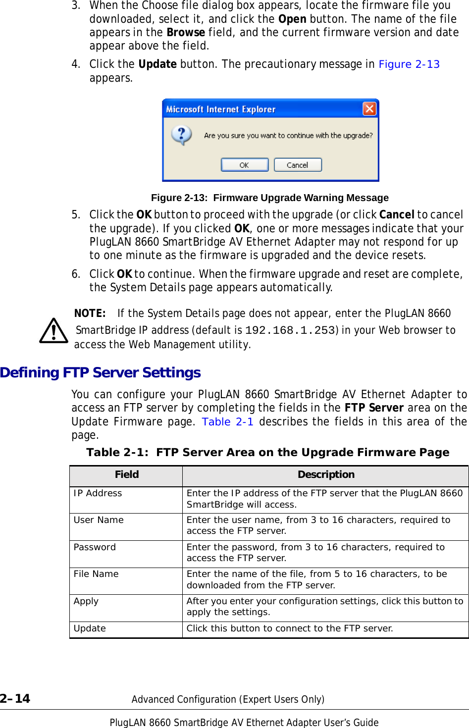 PlugLAN 8660 SmartBridge AV Ethernet Adapter User’s Guide 3.  When the Choose file dialog box appears, locate the firmware file you downloaded, select it, and click the Open button. The name of the file appears in the Browse field, and the current firmware version and date appear above the field. 4.  Click the Update button. The precautionary message in Figure 2-13 appears.            Figure 2-13:  Firmware Upgrade Warning Message  5.  Click the OK button to proceed with the upgrade (or click Cancel to cancel the upgrade). If you clicked OK, one or more messages indicate that your PlugLAN 8660 SmartBridge AV Ethernet Adapter may not respond for up to one minute as the firmware is upgraded and the device resets.  6.  Click OK to continue. When the firmware upgrade and reset are complete, the System Details page appears automatically.  NOTE:  If the System Details page does not appear, enter the PlugLAN 8660   SmartBridge IP address (default is 192.168.1.253) in your Web browser to access the Web Management utility.  Defining FTP Server Settings  You can configure your PlugLAN 8660 SmartBridge AV Ethernet Adapter to access an FTP server by completing the fields in the FTP Server area on the Update Firmware page. Table 2-1 describes the fields in this area of the page. Table 2-1:  FTP Server Area on the Upgrade Firmware Page  Field Description IP Address Enter the IP address of the FTP server that the PlugLAN 8660 SmartBridge will access. User Name Enter the user name, from 3 to 16 characters, required to access the FTP server. Password Enter the password, from 3 to 16 characters, required to access the FTP server. File Name Enter the name of the file, from 5 to 16 characters, to be downloaded from the FTP server. Apply After you enter your configuration settings, click this button to apply the settings. Update Click this button to connect to the FTP server.      2–14  Advanced Configuration (Expert Users Only) 