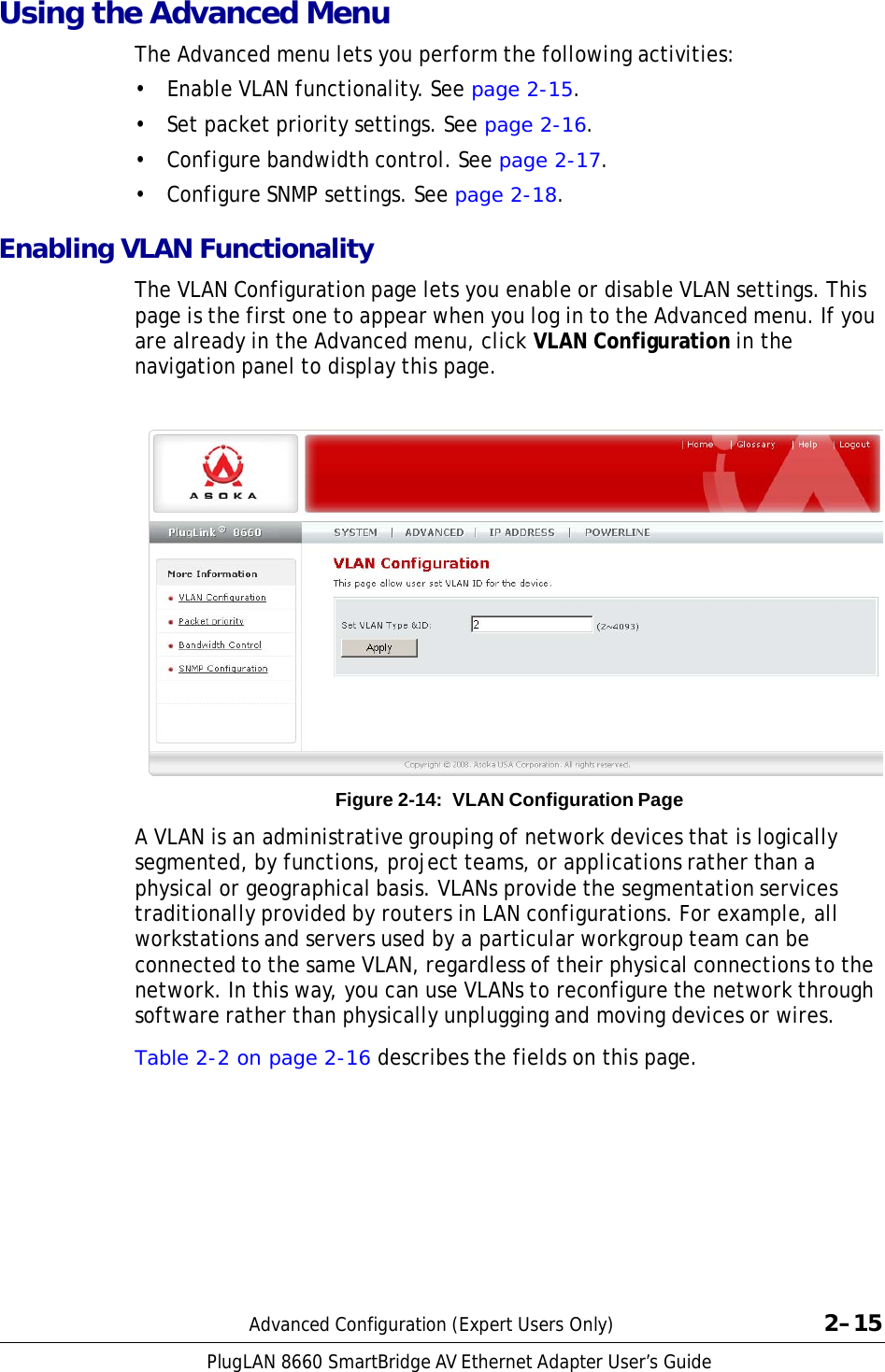 PlugLAN 8660 SmartBridge AV Ethernet Adapter User’s Guide  Using the Advanced Menu  The Advanced menu lets you perform the following activities:  • Enable VLAN functionality. See page 2-15.  •  Set packet priority settings. See page 2-16.  •  Configure bandwidth control. See page 2-17.  • Configure SNMP settings. See page 2-18.  Enabling VLAN Functionality  The VLAN Configuration page lets you enable or disable VLAN settings. This page is the first one to appear when you log in to the Advanced menu. If you are already in the Advanced menu, click VLAN Configuration in the navigation panel to display this page.                       Figure 2-14:  VLAN Configuration Page  A VLAN is an administrative grouping of network devices that is logically segmented, by functions, project teams, or applications rather than a physical or geographical basis. VLANs provide the segmentation services traditionally provided by routers in LAN configurations. For example, all workstations and servers used by a particular workgroup team can be connected to the same VLAN, regardless of their physical connections to the network. In this way, you can use VLANs to reconfigure the network through software rather than physically unplugging and moving devices or wires.  Table 2-2 on page 2-16 describes the fields on this page.              Advanced Configuration (Expert Users Only)  2–15 