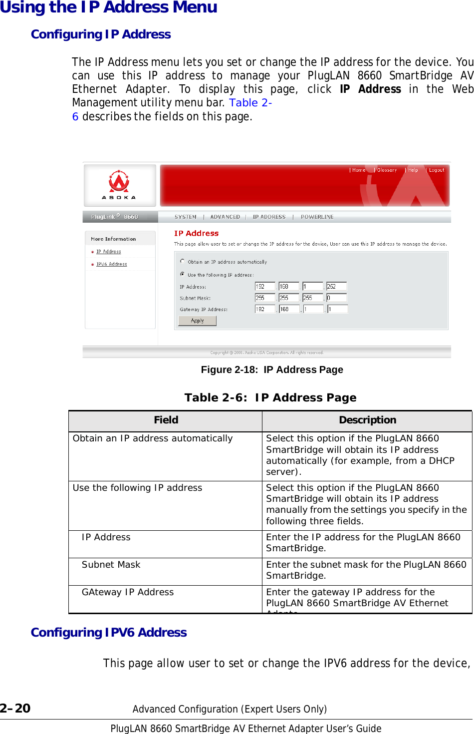 PlugLAN 8660 SmartBridge AV Ethernet Adapter User’s Guide Using the IP Address Menu Configuring IP Address  The IP Address menu lets you set or change the IP address for the device. You can use this IP address to manage your PlugLAN 8660 SmartBridge AV Ethernet Adapter. To display this page, click IP Address in the Web Management utility menu bar. Table 2- 6 describes the fields on this page.                         Figure 2-18:  IP Address Page   Table 2-6:  IP Address Page  Field Description Obtain an IP address automatically Select this option if the PlugLAN 8660 SmartBridge will obtain its IP address automatically (for example, from a DHCP server). Use the following IP address Select this option if the PlugLAN 8660 SmartBridge will obtain its IP address manually from the settings you specify in the following three fields. IP Address Enter the IP address for the PlugLAN 8660 SmartBridge. Subnet Mask Enter the subnet mask for the PlugLAN 8660 SmartBridge. GAteway IP Address Enter the gateway IP address for the PlugLAN 8660 SmartBridge AV Ethernet Adapte Configuring IPV6 Address  This page allow user to set or change the IPV6 address for the device,     2–20  Advanced Configuration (Expert Users Only) 