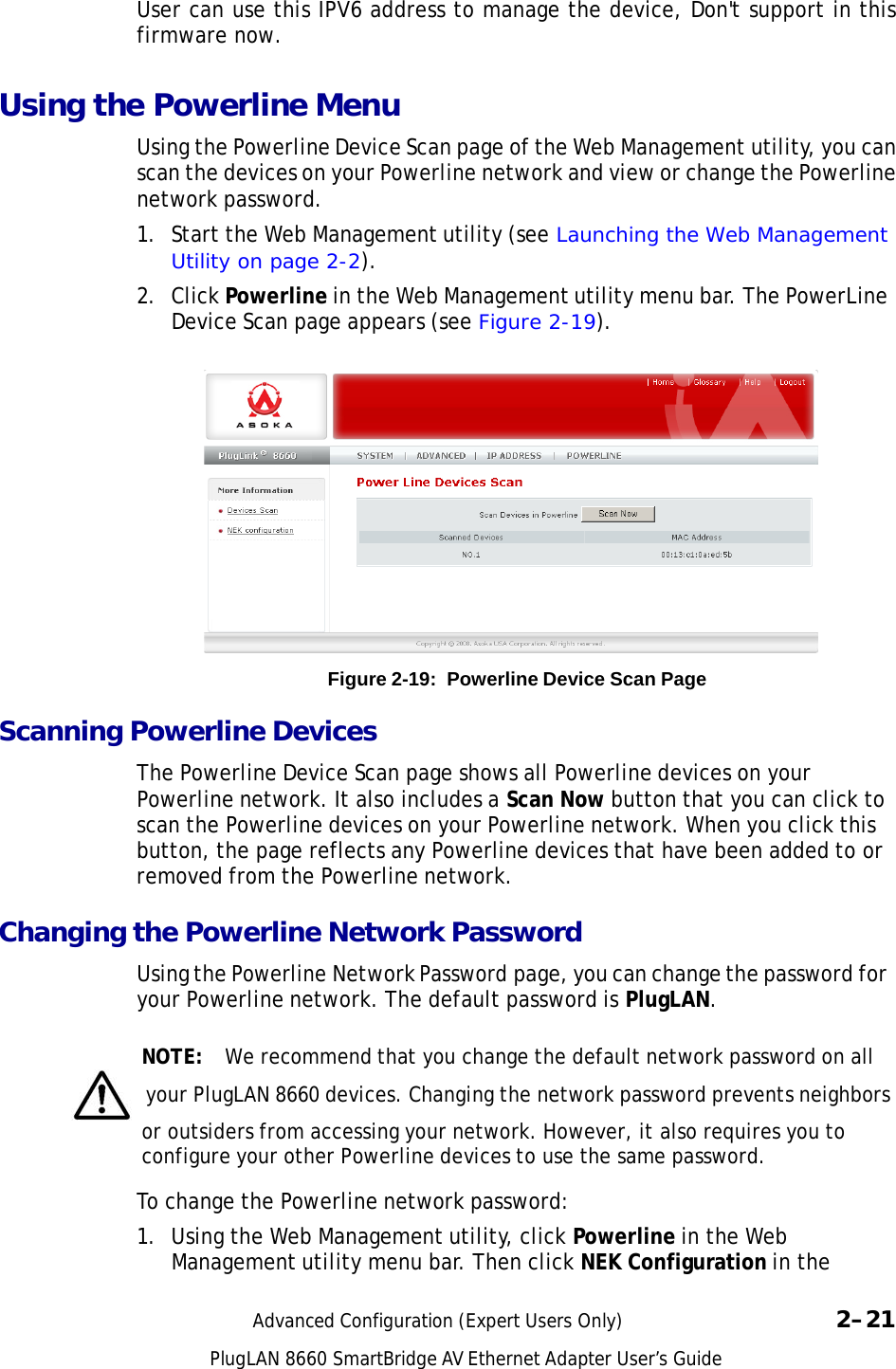 PlugLAN 8660 SmartBridge AV Ethernet Adapter User’s Guide   User can use this IPV6 address to manage the device, Don&apos;t support in this firmware now.  Using the Powerline Menu  Using the Powerline Device Scan page of the Web Management utility, you can scan the devices on your Powerline network and view or change the Powerline network password. 1.  Start the Web Management utility (see Launching the Web Management Utility on page 2-2).  2.  Click Powerline in the Web Management utility menu bar. The PowerLine Device Scan page appears (see Figure 2-19).                  Figure 2-19:  Powerline Device Scan Page  Scanning Powerline Devices  The Powerline Device Scan page shows all Powerline devices on your Powerline network. It also includes a Scan Now button that you can click to scan the Powerline devices on your Powerline network. When you click this button, the page reflects any Powerline devices that have been added to or removed from the Powerline network.  Changing the Powerline Network Password  Using the Powerline Network Password page, you can change the password for your Powerline network. The default password is PlugLAN.   NOTE:  We recommend that you change the default network password on all   your PlugLAN 8660 devices. Changing the network password prevents neighbors or outsiders from accessing your network. However, it also requires you to configure your other Powerline devices to use the same password.  To change the Powerline network password:  1. Using the Web Management utility, click Powerline in the Web Management utility menu bar. Then click NEK Configuration in the   Advanced Configuration (Expert Users Only)  2–21 