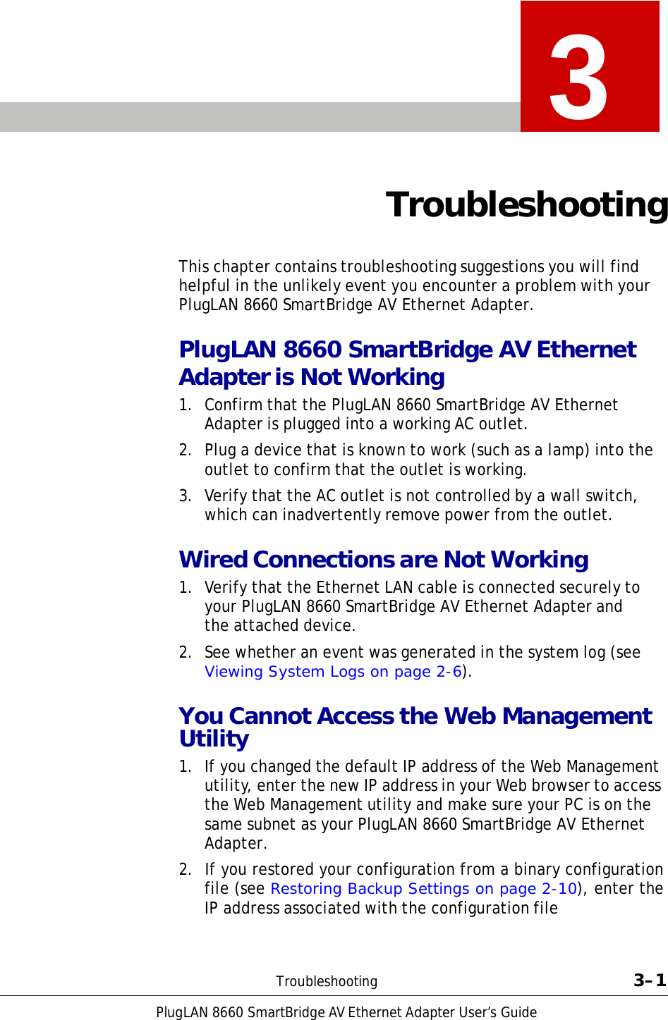 PlugLAN 8660 SmartBridge AV Ethernet Adapter User’s Guide    3   Troubleshooting   This chapter contains troubleshooting suggestions you will find helpful in the unlikely event you encounter a problem with your PlugLAN 8660 SmartBridge AV Ethernet Adapter.  PlugLAN 8660 SmartBridge AV Ethernet Adapter is Not Working 1.  Confirm that the PlugLAN 8660 SmartBridge AV Ethernet Adapter is plugged into a working AC outlet. 2.  Plug a device that is known to work (such as a lamp) into the outlet to confirm that the outlet is working.  3.  Verify that the AC outlet is not controlled by a wall switch, which can inadvertently remove power from the outlet.  Wired Connections are Not Working 1.  Verify that the Ethernet LAN cable is connected securely to your PlugLAN 8660 SmartBridge AV Ethernet Adapter and the attached device.  2.  See whether an event was generated in the system log (see Viewing System Logs on page 2-6).  You Cannot Access the Web Management Utility 1.  If you changed the default IP address of the Web Management utility, enter the new IP address in your Web browser to access the Web Management utility and make sure your PC is on the same subnet as your PlugLAN 8660 SmartBridge AV Ethernet Adapter. 2.  If you restored your configuration from a binary configuration file (see Restoring Backup Settings on page 2-10), enter the IP address associated with the configuration file    Troubleshooting  3–1 