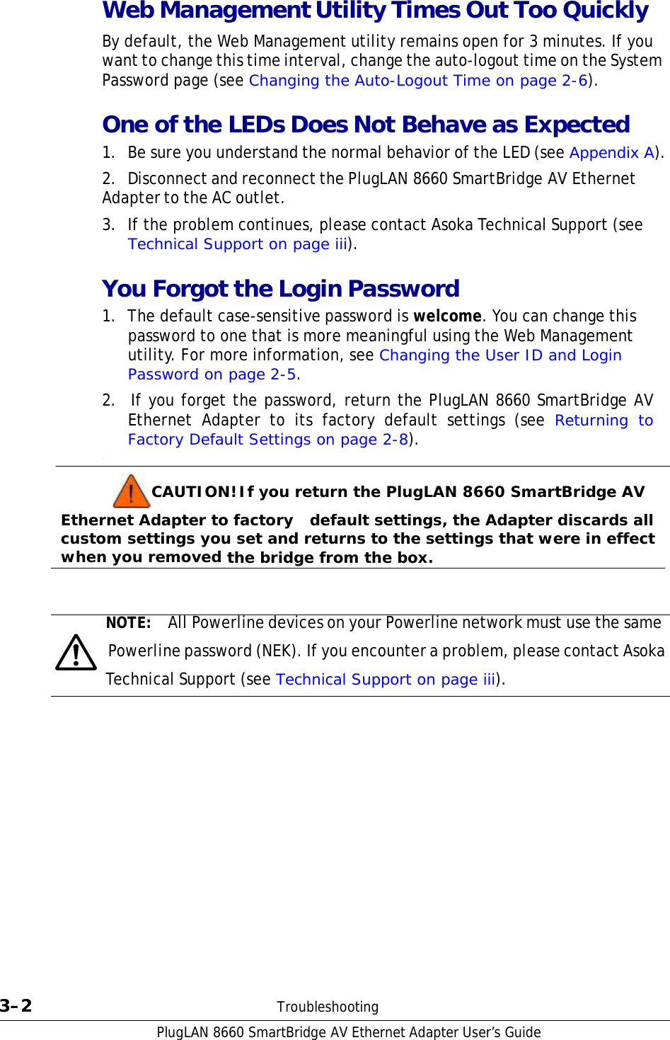 PlugLAN 8660 SmartBridge AV Ethernet Adapter User’s Guide Web Management Utility Times Out Too Quickly  By default, the Web Management utility remains open for 3 minutes. If you want to change this time interval, change the auto-logout time on the System Password page (see Changing the Auto-Logout Time on page 2-6).  One of the LEDs Does Not Behave as Expected 1.  Be sure you understand the normal behavior of the LED (see Appendix A).  2.  Disconnect and reconnect the PlugLAN 8660 SmartBridge AV Ethernet Adapter to the AC outlet.  3.  If the problem continues, please contact Asoka Technical Support (see Technical Support on page iii).  You Forgot the Login Password 1.  The default case-sensitive password is welcome. You can change this password to one that is more meaningful using the Web Management utility. For more information, see Changing the User ID and Login Password on page 2-5. 2.  If you forget the password, return the PlugLAN 8660 SmartBridge AV Ethernet Adapter to its factory default settings (see Returning to Factory Default Settings on page 2-8). .  CAUTION! If you return the PlugLAN 8660 SmartBridge AV Ethernet Adapter to factory    default settings, the Adapter discards all custom settings you set and returns to the settings that were in effect when you removed the bridge from the box.    NOTE:  All Powerline devices on your Powerline network must use the same   Powerline password (NEK). If you encounter a problem, please contact Asoka Technical Support (see Technical Support on page iii).                      3–2  Troubleshooting 