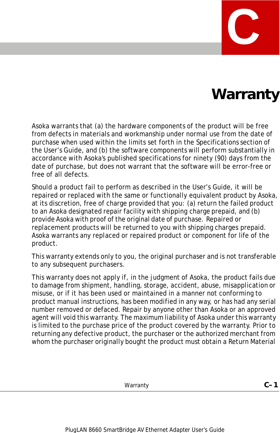 PlugLAN 8660 SmartBridge AV Ethernet Adapter User’s Guide  C     Warranty    Asoka warrants that (a) the hardware components of the product will be free from defects in materials and workmanship under normal use from the date of purchase when used within the limits set forth in the Specifications section of the User’s Guide, and (b) the software components will perform substantially in accordance with Asoka&apos;s published specifications for ninety (90) days from the date of purchase, but does not warrant that the software will be error-free or free of all defects.  Should a product fail to perform as described in the User’s Guide, it will be repaired or replaced with the same or functionally equivalent product by Asoka, at its discretion, free of charge provided that you: (a) return the failed product to an Asoka designated repair facility with shipping charge prepaid, and (b) provide Asoka with proof of the original date of purchase. Repaired or replacement products will be returned to you with shipping charges prepaid. Asoka warrants any replaced or repaired product or component for life of the product.  This warranty extends only to you, the original purchaser and is not transferable to any subsequent purchasers.  This warranty does not apply if, in the judgment of Asoka, the product fails due to damage from shipment, handling, storage, accident, abuse, misapplication or misuse, or if it has been used or maintained in a manner not conforming to product manual instructions, has been modified in any way, or has had any serial number removed or defaced. Repair by anyone other than Asoka or an approved agent will void this warranty. The maximum liability of Asoka under this warranty is limited to the purchase price of the product covered by the warranty. Prior to returning any defective product, the purchaser or the authorized merchant from whom the purchaser originally bought the product must obtain a Return Material       Warranty  C–1 