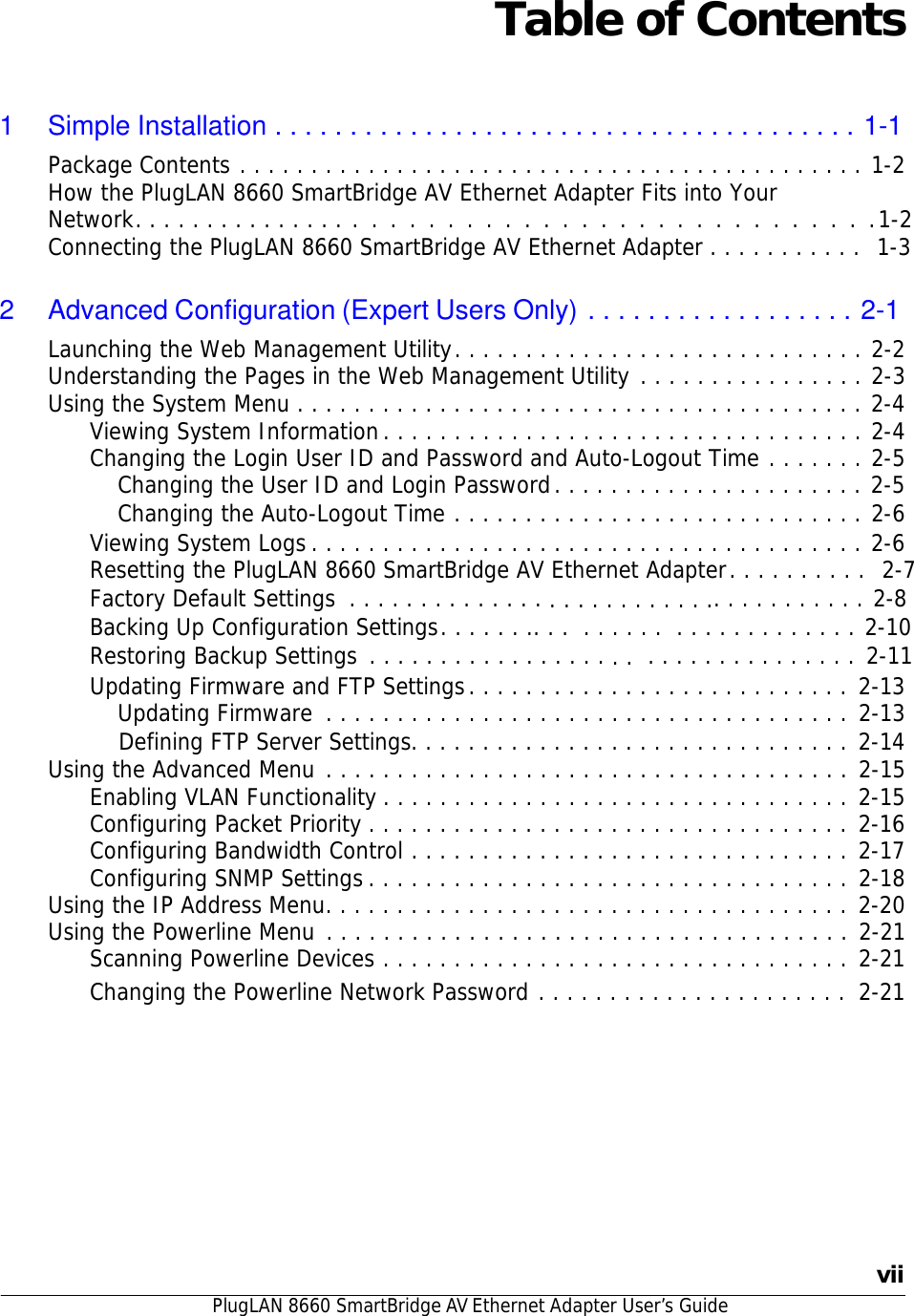 PlugLAN 8660 SmartBridge AV Ethernet Adapter User’s Guide   Table of Contents    1  Simple Installation . . . . . . . . . . . . . . . . . . . . . . . . . . . . . . . . . . . . . . . 1-1 Package Contents . . . . . . . . . . . . . . . . . . . . . . . . . . . . . . . . . . . . . . . . . . . . 1-2 How the PlugLAN 8660 SmartBridge AV Ethernet Adapter Fits into Your Network. . . . . . . . . . . . . . . . . . . . . . . . . . . . . . . . . . . . . . . . . . .1-2 Connecting the PlugLAN 8660 SmartBridge AV Ethernet Adapter . . . . . . . . . . .  1-3   2 Advanced Configuration (Expert Users Only) . . . . . . . . . . . . . . . . . . 2-1 Launching the Web Management Utility . . . . . . . . . . . . . . . . . . . . . . . . . . . . . 2-2 Understanding the Pages in the Web Management Utility . . . . . . . . . . . . . . . . 2-3 Using the System Menu . . . . . . . . . . . . . . . . . . . . . . . . . . . . . . . . . . . . . . . . 2-4 Viewing System Information . . . . . . . . . . . . . . . . . . . . . . . . . . . . . . . . . . 2-4 Changing the Login User ID and Password and Auto-Logout Time . . . . . . . 2-5 Changing the User ID and Login Password . . . . . . . . . . . . . . . . . . . . . . 2-5 Changing the Auto-Logout Time . . . . . . . . . . . . . . . . . . . . . . . . . . . . . 2-6 Viewing System Logs . . . . . . . . . . . . . . . . . . . . . . . . . . . . . . . . . . . . . . . 2-6 Resetting the PlugLAN 8660 SmartBridge AV Ethernet Adapter . . . . . . . . . .  2-7 Factory Default Settings  . . . . . . . . . . . . . . . . . . . . . . . . . .. . . . . . . . . . . 2-8 Backing Up Configuration Settings . . . . . . .. . .  . . . . . .  . . . . . . . . . . . . . 2-10 Restoring Backup Settings . . . . . . . . . . . . . . . . . . .  . . . . . . . . . . . . . . . 2-11 Updating Firmware and FTP Settings . . . . . . . . . . . . . . . . . . . . . . . . . . . 2-13 Updating Firmware  . . . . . . . . . . . . . . . . . . . . . . . . . . . . . . . . . . . . . 2-13     Defining FTP Server Settings. . . . . . . . . . . . . . . . . . . . . . . . . . . . . . . 2-14 Using the Advanced Menu . . . . . . . . . . . . . . . . . . . . . . . . . . . . . . . . . . . . . 2-15 Enabling VLAN Functionality . . . . . . . . . . . . . . . . . . . . . . . . . . . . . . . . . 2-15 Configuring Packet Priority . . . . . . . . . . . . . . . . . . . . . . . . . . . . . . . . . . 2-16 Configuring Bandwidth Control . . . . . . . . . . . . . . . . . . . . . . . . . . . . . . . 2-17 Configuring SNMP Settings . . . . . . . . . . . . . . . . . . . . . . . . . . . . . . . . . . 2-18 Using the IP Address Menu. . . . . . . . . . . . . . . . . . . . . . . . . . . . . . . . . . . . . 2-20 Using the Powerline Menu . . . . . . . . . . . . . . . . . . . . . . . . . . . . . . . . . . . . . 2-21 Scanning Powerline Devices . . . . . . . . . . . . . . . . . . . . . . . . . . . . . . . . . 2-21 Changing the Powerline Network Password . . . . . . . . . . . . . . . . . . . . . .  2-21               vii 