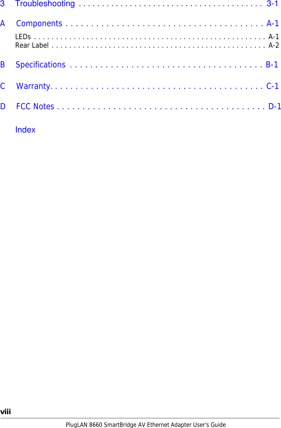 PlugLAN 8660 SmartBridge AV Ethernet Adapter User’s Guide  3  Troubleshooting  . . . . . . . . . . . . . . . . . . . . . . . . . . . . . . . . . . . . . . . .  3-1   A  Components . . . . . . . . . . . . . . . . . . . . . . . . . . . . . . . . . . . . . . . A-1  LEDs . . . . . . . . . . . . . . . . . . . . . . . . . . . . . . . . . . . . . . . . . . . . . . . . . . . . . A-1 Rear Label . . . . . . . . . . . . . . . . . . . . . . . . . . . . . . . . . . . . . . . . . . . . . . . . . A-2   B  Specifications . . . . . . . . . . . . . . . . . . . . . . . . . . . . . . . . . . . . . . B-1   C  Warranty. . . . . . . . . . . . . . . . . . . . . . . . . . . . . . . . . . . . . . . . . . C-1  D    FCC Notes . . . . . . . . . . . . . . . . . . . . . . . . . . . . . . . . . . . . . . . . . D-1   Index                                               viii 