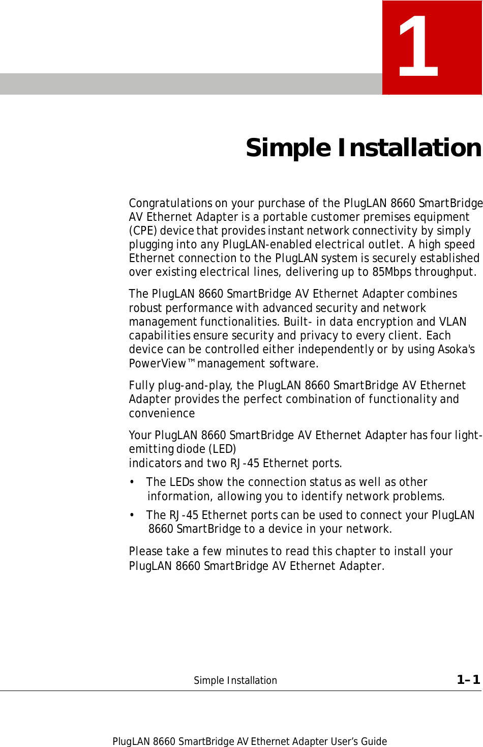 PlugLAN 8660 SmartBridge AV Ethernet Adapter User’s Guide  1    Simple Installation    Congratulations on your purchase of the PlugLAN 8660 SmartBridge AV Ethernet Adapter is a portable customer premises equipment (CPE) device that provides instant network connectivity by simply plugging into any PlugLAN-enabled electrical outlet. A high speed Ethernet connection to the PlugLAN system is securely established over existing electrical lines, delivering up to 85Mbps throughput.  The PlugLAN 8660 SmartBridge AV Ethernet Adapter combines robust performance with advanced security and network management functionalities. Built- in data encryption and VLAN capabilities ensure security and privacy to every client. Each device can be controlled either independently or by using Asoka&apos;s PowerView™ management software.  Fully plug-and-play, the PlugLAN 8660 SmartBridge AV Ethernet Adapter provides the perfect combination of functionality and convenience  Your PlugLAN 8660 SmartBridge AV Ethernet Adapter has four light-emitting diode (LED) indicators and two RJ-45 Ethernet ports.  •  The LEDs show the connection status as well as other information, allowing you to identify network problems. •  The RJ-45 Ethernet ports can be used to connect your PlugLAN 8660 SmartBridge to a device in your network.  Please take a few minutes to read this chapter to install your PlugLAN 8660 SmartBridge AV Ethernet Adapter.           Simple Installation  1–1 