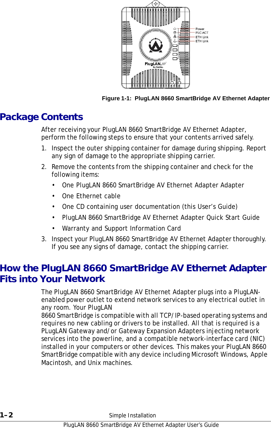 PlugLAN 8660 SmartBridge AV Ethernet Adapter User’s Guide             Figure 1-1:  PlugLAN 8660 SmartBridge AV Ethernet Adapter   Package Contents  After receiving your PlugLAN 8660 SmartBridge AV Ethernet Adapter, perform the following steps to ensure that your contents arrived safely.  1.  Inspect the outer shipping container for damage during shipping. Report any sign of damage to the appropriate shipping carrier. 2.  Remove the contents from the shipping container and check for the following items:  •  One PlugLAN 8660 SmartBridge AV Ethernet Adapter Adapter  • One Ethernet cable  •  One CD containing user documentation (this User’s Guide)  •  PlugLAN 8660 SmartBridge AV Ethernet Adapter Quick Start Guide  • Warranty and Support Information Card  3.  Inspect your PlugLAN 8660 SmartBridge AV Ethernet Adapter thoroughly. If you see any signs of damage, contact the shipping carrier.   How the PlugLAN 8660 SmartBridge AV Ethernet Adapter Fits into Your Network  The PlugLAN 8660 SmartBridge AV Ethernet Adapter plugs into a PlugLAN-enabled power outlet to extend network services to any electrical outlet in any room. Your PlugLAN 8660 SmartBridge is compatible with all TCP/IP-based operating systems and requires no new cabling or drivers to be installed. All that is required is a PLugLAN Gateway and/or Gateway Expansion Adapters injecting network services into the powerline, and a compatible network-interface card (NIC) installed in your computers or other devices. This makes your PlugLAN 8660 SmartBridge compatible with any device including Microsoft Windows, Apple Macintosh, and Unix machines.         1–2  Simple Installation 