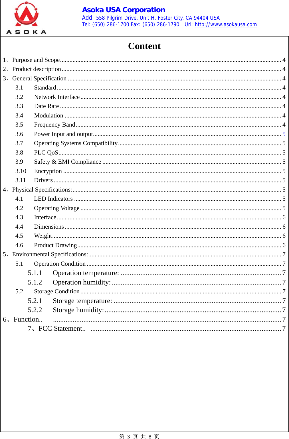    Asoka USA Corporation Add: 558 Pilgrim Drive, Unit H, Foster City, CA 94404 USA Tel: (650) 286-1700 Fax: (650) 286-1790  Url: http://www.asokausa.com 第 3 页 共 8 页 Content 1、Purpose and Scope............................................................................................................................................. 4 2、Product description............................................................................................................................................ 4 3、General Specification ........................................................................................................................................ 4 3.1 Standard............................................................................................................................................... 4 3.2 Network Interface................................................................................................................................ 4 3.3 Date Rate ............................................................................................................................................. 4 3.4 Modulation .......................................................................................................................................... 4 3.5 Frequency Band................................................................................................................................... 4 3.6 Power Input and output........................................................................................................................ 5 3.7 Operating Systems Compatibility........................................................................................................ 5 3.8 PLC QoS.............................................................................................................................................. 5 3.9  Safety &amp; EMI Compliance .................................................................................................................. 5 3.10 Encryption ........................................................................................................................................... 5 3.11 Drivers................................................................................................................................................. 5 4、Physical Specifications:..................................................................................................................................... 5 4.1 LED Indicators .................................................................................................................................... 5 4.2 Operating Voltage ................................................................................................................................ 5 4.3 Interface............................................................................................................................................... 6 4.4 Dimensions.......................................................................................................................................... 6 4.5 Weight.................................................................................................................................................. 6 4.6 Product Drawing.................................................................................................................................. 6 5、Environmental Specifications:........................................................................................................................... 7 5.1 Operation Condition ............................................................................................................................ 7 5.1.1 Operation temperature: ..........................................................................................7 5.1.2 Operation humidity:...............................................................................................7 5.2 Storage Condition................................................................................................................................ 7 5.2.1 Storage temperature: ..............................................................................................7 5.2.2 Storage humidity:...................................................................................................7 6、Function.. ................................................................................................................................7 7、FCC Statement..  ...........................................................................................................7   