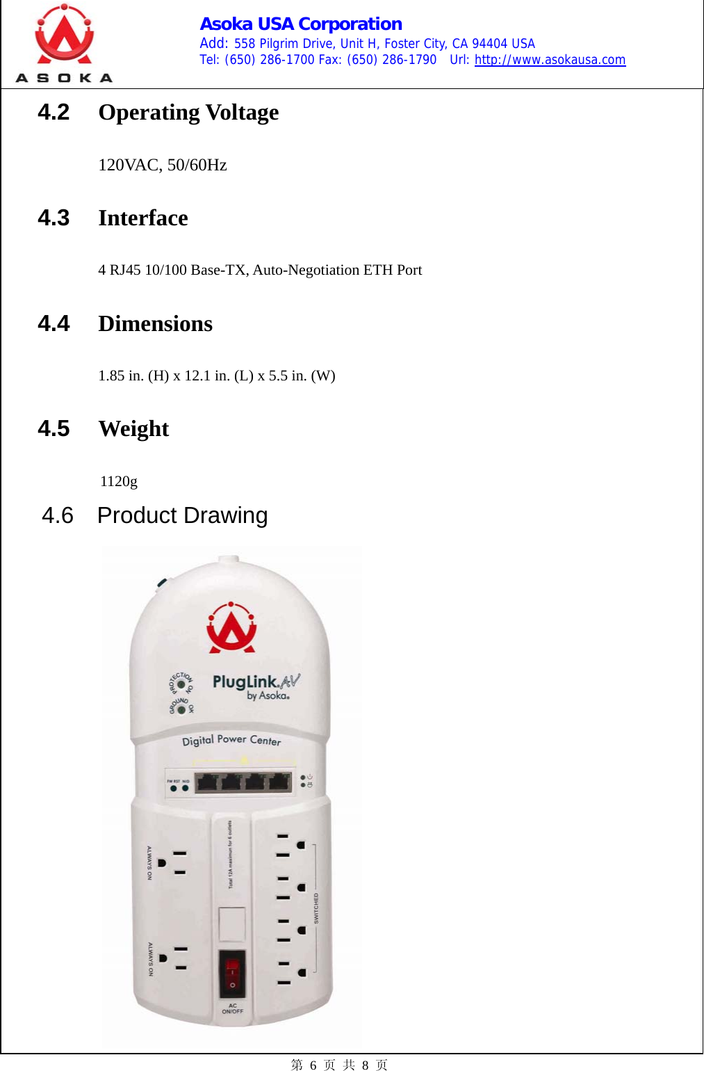    Asoka USA Corporation Add: 558 Pilgrim Drive, Unit H, Foster City, CA 94404 USA Tel: (650) 286-1700 Fax: (650) 286-1790  Url: http://www.asokausa.com 第 6 页 共 8 页 4.2  Operating Voltage  120VAC, 50/60Hz 4.3  Interface 4 RJ45 10/100 Base-TX, Auto-Negotiation ETH Port 4.4  Dimensions    1.85 in. (H) x 12.1 in. (L) x 5.5 in. (W) 4.5  Weight          1120g    4.6  Product Drawing         