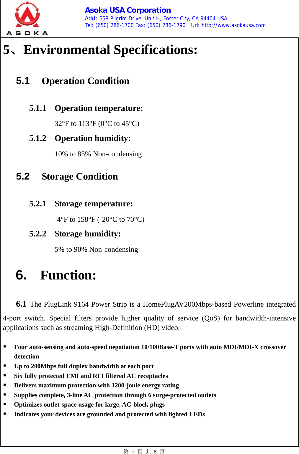    Asoka USA Corporation Add: 558 Pilgrim Drive, Unit H, Foster City, CA 94404 USA Tel: (650) 286-1700 Fax: (650) 286-1790  Url: http://www.asokausa.com 第 7 页 共 8 页 5、Environmental Specifications: 5.1  Operation Condition 5.1.1 Operation temperature:  32°F to 113°F (0°C to 45°C) 5.1.2 Operation humidity:  10% to 85% Non-condensing 5.2  Storage Condition 5.2.1 Storage temperature:  -4°F to 158°F (-20°C to 70°C) 5.2.2 Storage humidity:  5% to 90% Non-condensing  6.  Function:  6.1 The PlugLink 9164 Power Strip is a HomePlugAV200Mbps-based Powerline integrated 4-port switch. Special filters provide higher quality of service (QoS) for bandwidth-intensive applications such as streaming High-Definition (HD) video.   Four auto-sensing and auto-speed negotiation 10/100Base-T ports with auto MDI/MDI-X crossover detection  Up to 200Mbps full duplex bandwidth at each port  Six fully protected EMI and RFI filtered AC receptacles  Delivers maximum protection with 1200-joule energy rating  Supplies complete, 3-line AC protection through 6 surge-protected outlets  Optimizes outlet-space usage for large, AC-block plugs  Indicates your devices are grounded and protected with lighted LEDs   