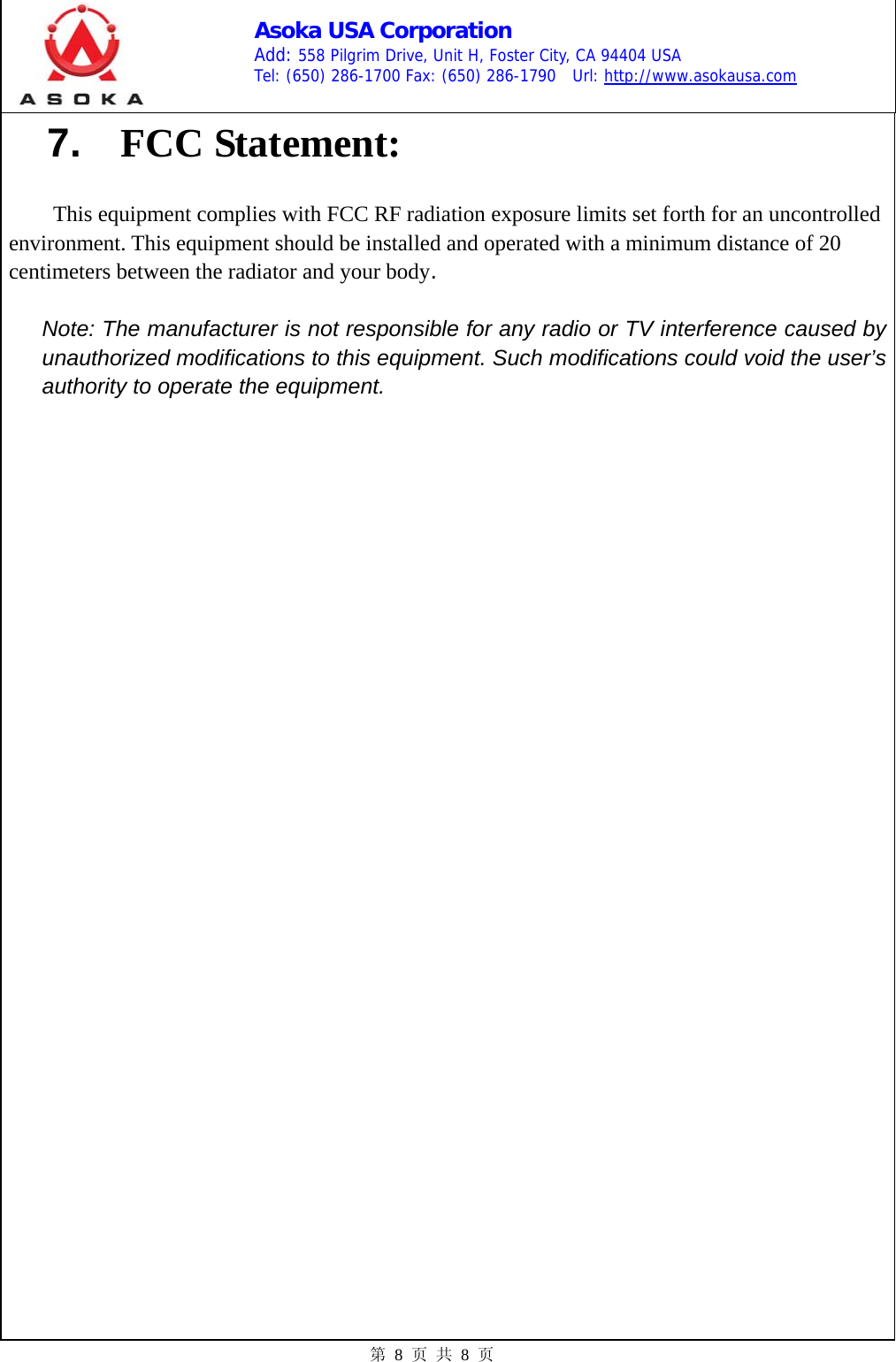    Asoka USA Corporation Add: 558 Pilgrim Drive, Unit H, Foster City, CA 94404 USA Tel: (650) 286-1700 Fax: (650) 286-1790  Url: http://www.asokausa.com 第 8 页 共 8 页 7.  FCC Statement:  This equipment complies with FCC RF radiation exposure limits set forth for an uncontrolled environment. This equipment should be installed and operated with a minimum distance of 20 centimeters between the radiator and your body.  Note: The manufacturer is not responsible for any radio or TV interference caused by unauthorized modifications to this equipment. Such modifications could void the user’s authority to operate the equipment. 