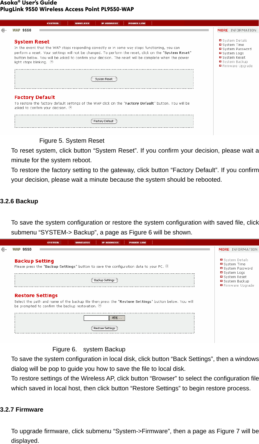 Asoka® User’s Guide PlugLink 9550 Wireless Access Point PL9550-WAP      Figure 5. System Reset To reset system, click button “System Reset”. If you confirm your decision, please wait a minute for the system reboot. To restore the factory setting to the gateway, click button “Factory Default”. If you confirm your decision, please wait a minute because the system should be rebooted. 3.2.6 Backup To save the system configuration or restore the system configuration with saved file, click submenu “SYSTEM-&gt; Backup”, a page as Figure 6 will be shown.      Figure 6.  system Backup To save the system configuration in local disk, click button “Back Settings”, then a windows dialog will be pop to guide you how to save the file to local disk. To restore settings of the Wireless AP, click button “Browser” to select the configuration file which saved in local host, then click button “Restore Settings” to begin restore process. 3.2.7 Firmware To upgrade firmware, click submenu “System-&gt;Firmware”, then a page as Figure 7 will be displayed. 