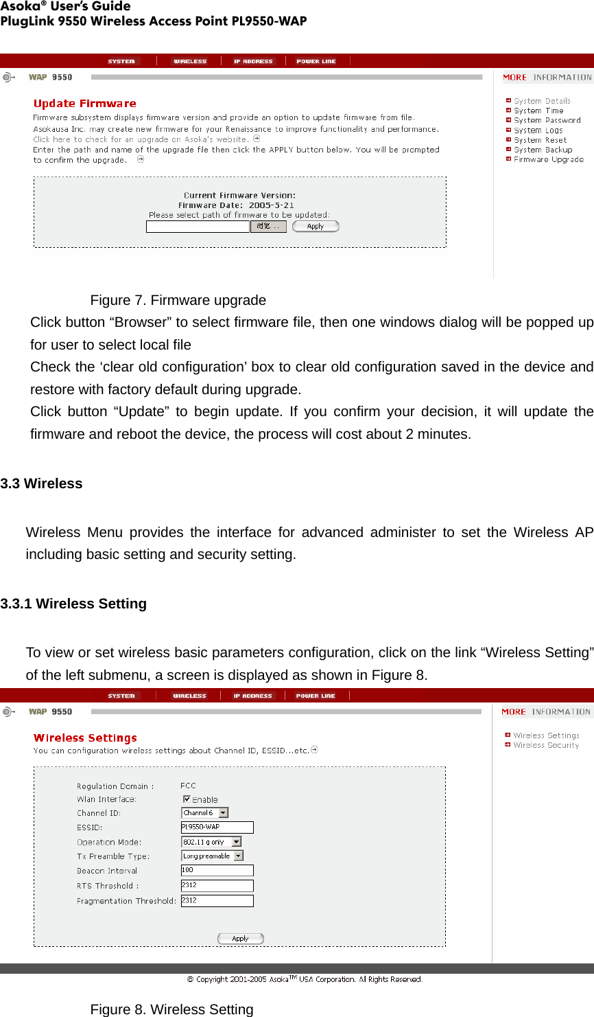 Asoka® User’s Guide PlugLink 9550 Wireless Access Point PL9550-WAP      Figure 7. Firmware upgrade Click button “Browser” to select firmware file, then one windows dialog will be popped up for user to select local file Check the ‘clear old configuration’ box to clear old configuration saved in the device and restore with factory default during upgrade. Click button “Update” to begin update. If you confirm your decision, it will update the firmware and reboot the device, the process will cost about 2 minutes.   3.3 Wireless Wireless Menu provides the interface for advanced administer to set the Wireless AP including basic setting and security setting. 3.3.1 Wireless Setting To view or set wireless basic parameters configuration, click on the link “Wireless Setting” of the left submenu, a screen is displayed as shown in Figure 8.     Figure 8. Wireless Setting 