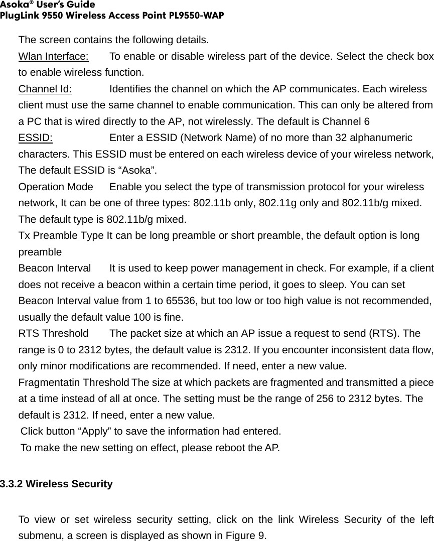 Asoka® User’s Guide PlugLink 9550 Wireless Access Point PL9550-WAP  The screen contains the following details. Wlan Interface:  To enable or disable wireless part of the device. Select the check box to enable wireless function.   Channel Id:    Identifies the channel on which the AP communicates. Each wireless client must use the same channel to enable communication. This can only be altered from a PC that is wired directly to the AP, not wirelessly. The default is Channel 6 ESSID:      Enter a ESSID (Network Name) of no more than 32 alphanumeric characters. This ESSID must be entered on each wireless device of your wireless network, The default ESSID is “Asoka”. Operation Mode  Enable you select the type of transmission protocol for your wireless network, It can be one of three types: 802.11b only, 802.11g only and 802.11b/g mixed. The default type is 802.11b/g mixed. Tx Preamble Type It can be long preamble or short preamble, the default option is long preamble Beacon Interval  It is used to keep power management in check. For example, if a client does not receive a beacon within a certain time period, it goes to sleep. You can set Beacon Interval value from 1 to 65536, but too low or too high value is not recommended, usually the default value 100 is fine. RTS Threshold  The packet size at which an AP issue a request to send (RTS). The range is 0 to 2312 bytes, the default value is 2312. If you encounter inconsistent data flow, only minor modifications are recommended. If need, enter a new value. Fragmentatin Threshold The size at which packets are fragmented and transmitted a piece at a time instead of all at once. The setting must be the range of 256 to 2312 bytes. The default is 2312. If need, enter a new value. Click button “Apply” to save the information had entered. To make the new setting on effect, please reboot the AP. 3.3.2 Wireless Security To view or set wireless security setting, click on the link Wireless Security of the left submenu, a screen is displayed as shown in Figure 9. 