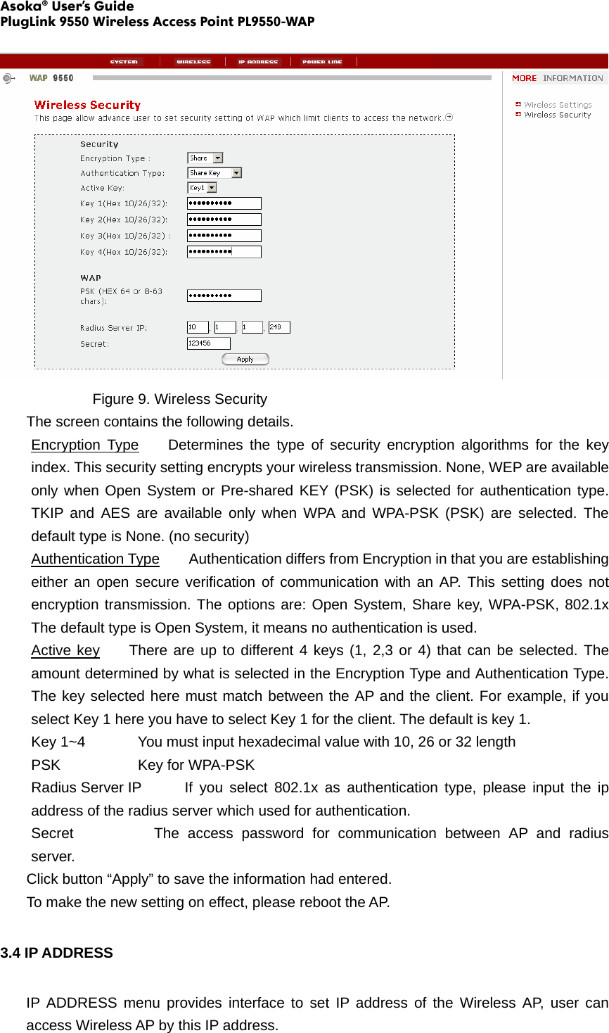 Asoka® User’s Guide PlugLink 9550 Wireless Access Point PL9550-WAP      Figure 9. Wireless Security The screen contains the following details. Encryption Type    Determines the type of security encryption algorithms for the key index. This security setting encrypts your wireless transmission. None, WEP are available only when Open System or Pre-shared KEY (PSK) is selected for authentication type. TKIP and AES are available only when WPA and WPA-PSK (PSK) are selected. The default type is None. (no security) Authentication Type    Authentication differs from Encryption in that you are establishing either an open secure verification of communication with an AP. This setting does not encryption transmission. The options are: Open System, Share key, WPA-PSK, 802.1x  The default type is Open System, it means no authentication is used. Active key    There are up to different 4 keys (1, 2,3 or 4) that can be selected. The amount determined by what is selected in the Encryption Type and Authentication Type. The key selected here must match between the AP and the client. For example, if you select Key 1 here you have to select Key 1 for the client. The default is key 1.   Key 1~4        You must input hexadecimal value with 10, 26 or 32 length PSK     Key for WPA-PSK Radius Server IP    If you select 802.1x as authentication type, please input the ip address of the radius server which used for authentication. Secret      The access password for communication between AP and radius server. Click button “Apply” to save the information had entered. To make the new setting on effect, please reboot the AP. 3.4 IP ADDRESS   IP ADDRESS menu provides interface to set IP address of the Wireless AP, user can access Wireless AP by this IP address. 