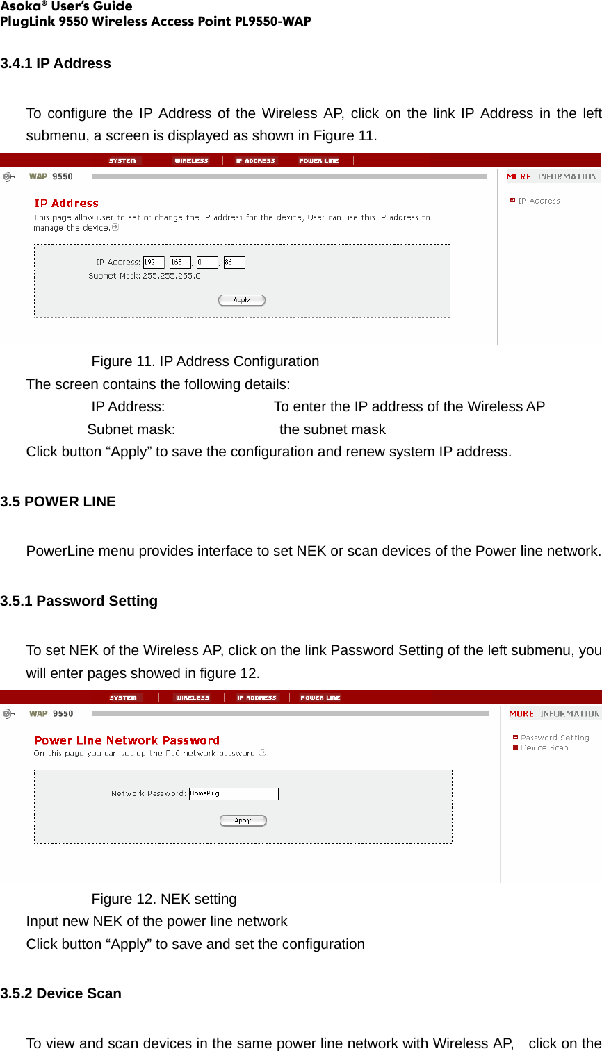 Asoka® User’s Guide PlugLink 9550 Wireless Access Point PL9550-WAP  3.4.1 IP Address To configure the IP Address of the Wireless AP, click on the link IP Address in the left submenu, a screen is displayed as shown in Figure 11.     Figure 11. IP Address Configuration The screen contains the following details: IP Address:        To enter the IP address of the Wireless AP Subnet mask:          the subnet mask Click button “Apply” to save the configuration and renew system IP address. 3.5 POWER LINE   PowerLine menu provides interface to set NEK or scan devices of the Power line network. 3.5.1 Password Setting To set NEK of the Wireless AP, click on the link Password Setting of the left submenu, you will enter pages showed in figure 12.     Figure 12. NEK setting  Input new NEK of the power line network Click button “Apply” to save and set the configuration 3.5.2 Device Scan To view and scan devices in the same power line network with Wireless AP,    click on the 