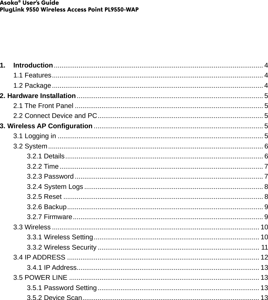 Asoka® User’s Guide PlugLink 9550 Wireless Access Point PL9550-WAP      1. Introduction.............................................................................................................. 4 1.1 Features............................................................................................................... 4 1.2 Package............................................................................................................... 4 2. Hardware Installation.................................................................................................. 5 2.1 The Front Panel ................................................................................................... 5 2.2 Connect Device and PC....................................................................................... 5 3. Wireless AP Configuration ......................................................................................... 5 3.1 Logging in ............................................................................................................ 5 3.2 System................................................................................................................. 6 3.2.1 Details........................................................................................................ 6 3.2.2 Time........................................................................................................... 7 3.2.3 Password................................................................................................... 7 3.2.4 System Logs .............................................................................................. 8 3.2.5 Reset ......................................................................................................... 8 3.2.6 Backup....................................................................................................... 9 3.2.7 Firmware.................................................................................................... 9 3.3 Wireless ............................................................................................................. 10 3.3.1 Wireless Setting....................................................................................... 10 3.3.2 Wireless Security ..................................................................................... 11 3.4 IP ADDRESS ..................................................................................................... 12 3.4.1 IP Address................................................................................................ 13 3.5 POWER LINE .................................................................................................... 13 3.5.1 Password Setting..................................................................................... 13 3.5.2 Device Scan............................................................................................. 13                 