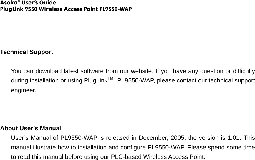 Asoka® User’s Guide PlugLink 9550 Wireless Access Point PL9550-WAP     Technical Support  You can download latest software from our website. If you have any question or difficulty during installation or using PlugLinkTM  PL9550-WAP, please contact our technical support engineer.    About User’s Manual User’s Manual of PL9550-WAP is released in December, 2005, the version is 1.01. This manual illustrate how to installation and configure PL9550-WAP. Please spend some time to read this manual before using our PLC-based Wireless Access Point.                              