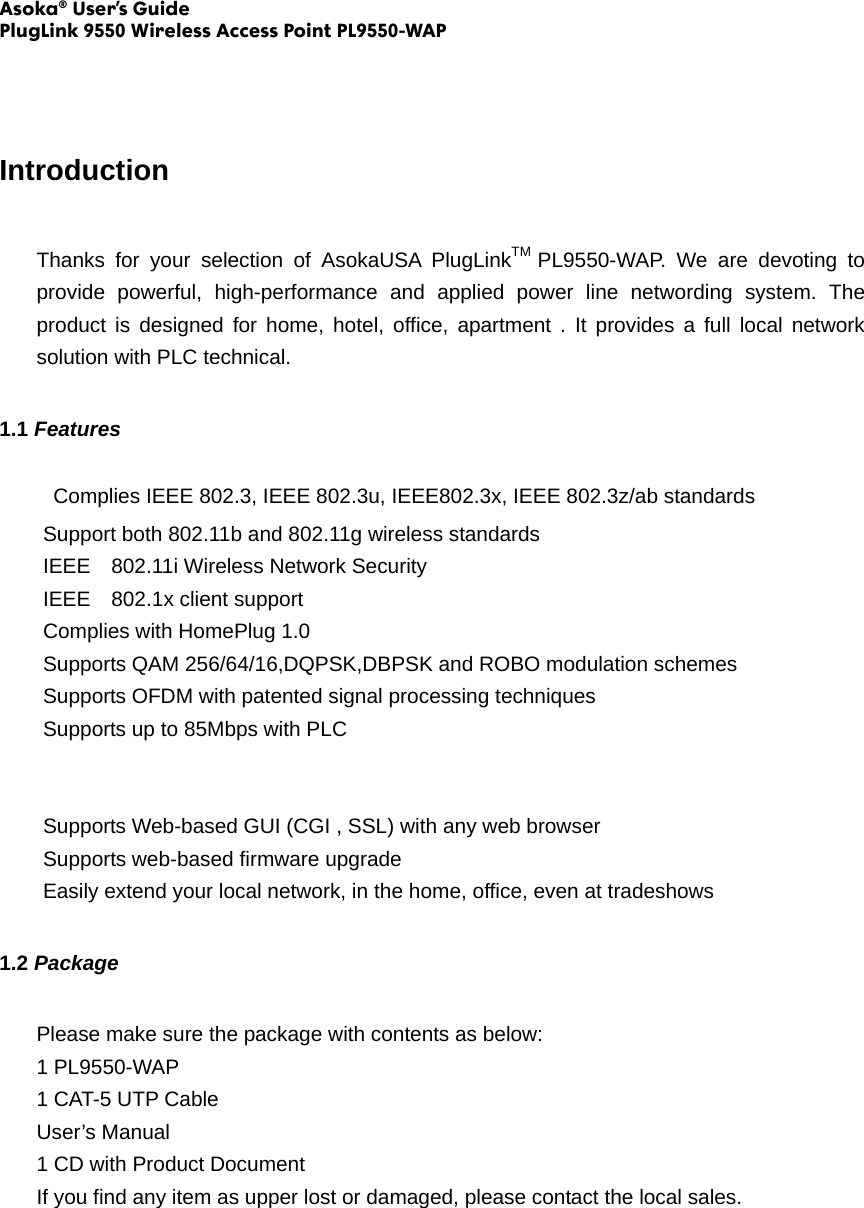 Asoka® User’s Guide PlugLink 9550 Wireless Access Point PL9550-WAP   Introduction Thanks for your selection of AsokaUSA PlugLinkTM  PL9550-WAP. We are devoting to provide powerful, high-performance and applied power line networding system. The product is designed for home, hotel, office, apartment . It provides a full local network solution with PLC technical. 1.1 Features   Complies IEEE 802.3, IEEE 802.3u, IEEE802.3x, IEEE 802.3z/ab standards Support both 802.11b and 802.11g wireless standards IEEE    802.11i Wireless Network Security IEEE  802.1x client support Complies with HomePlug 1.0   Supports QAM 256/64/16,DQPSK,DBPSK and ROBO modulation schemes Supports OFDM with patented signal processing techniques Supports up to 85Mbps with PLC   Supports Web-based GUI (CGI , SSL) with any web browser Supports web-based firmware upgrade Easily extend your local network, in the home, office, even at tradeshows 1.2 Package Please make sure the package with contents as below: 1 PL9550-WAP 1 CAT-5 UTP Cable User’s Manual 1 CD with Product Document If you find any item as upper lost or damaged, please contact the local sales. 