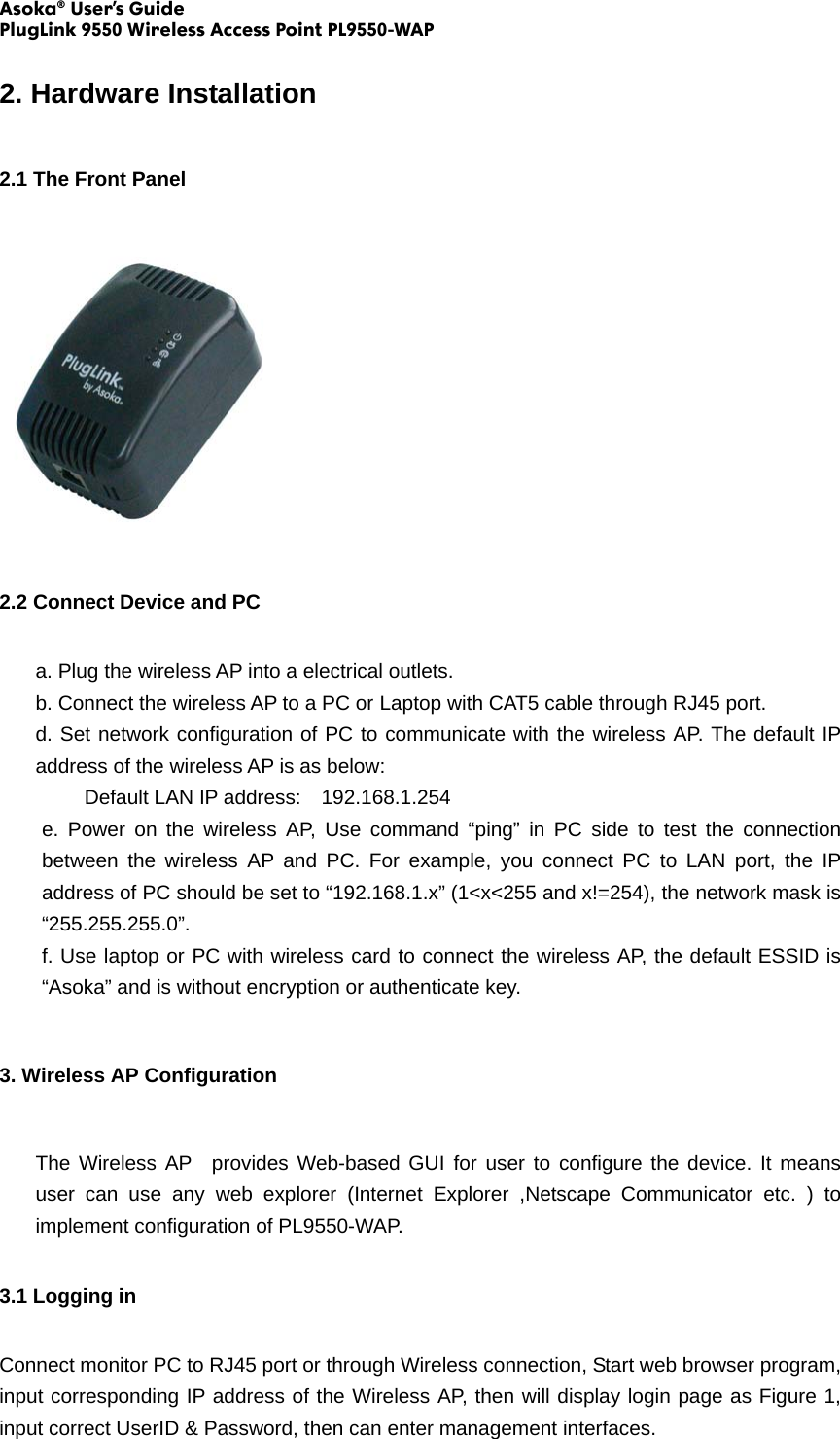 Asoka® User’s Guide PlugLink 9550 Wireless Access Point PL9550-WAP  2. Hardware Installation 2.1 The Front Panel  2.2 Connect Device and PC a. Plug the wireless AP into a electrical outlets. b. Connect the wireless AP to a PC or Laptop with CAT5 cable through RJ45 port. d. Set network configuration of PC to communicate with the wireless AP. The default IP address of the wireless AP is as below: Default LAN IP address:    192.168.1.254 e. Power on the wireless AP, Use command “ping” in PC side to test the connection between the wireless AP and PC. For example, you connect PC to LAN port, the IP address of PC should be set to “192.168.1.x” (1&lt;x&lt;255 and x!=254), the network mask is “255.255.255.0”.  f. Use laptop or PC with wireless card to connect the wireless AP, the default ESSID is “Asoka” and is without encryption or authenticate key. 3. Wireless AP Configuration The Wireless AP  provides Web-based GUI for user to configure the device. It means user can use any web explorer (Internet Explorer ,Netscape Communicator etc. ) to implement configuration of PL9550-WAP.   3.1 Logging in Connect monitor PC to RJ45 port or through Wireless connection, Start web browser program, input corresponding IP address of the Wireless AP, then will display login page as Figure 1, input correct UserID &amp; Password, then can enter management interfaces. 