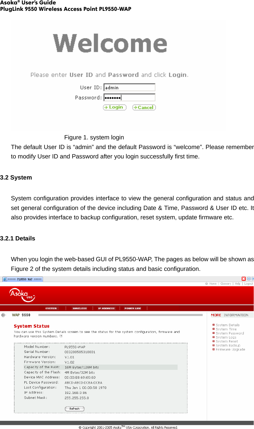 Asoka® User’s Guide PlugLink 9550 Wireless Access Point PL9550-WAP        Figure 1. system login The default User ID is “admin” and the default Password is “welcome”. Please remember to modify User ID and Password after you login successfully first time.   3.2 System System configuration provides interface to view the general configuration and status and set general configuration of the device including Date &amp; Time, Password &amp; User ID etc. It also provides interface to backup configuration, reset system, update firmware etc. 3.2.1 Details When you login the web-based GUI of PL9550-WAP, The pages as below will be shown as Figure 2 of the system details including status and basic configuration.  