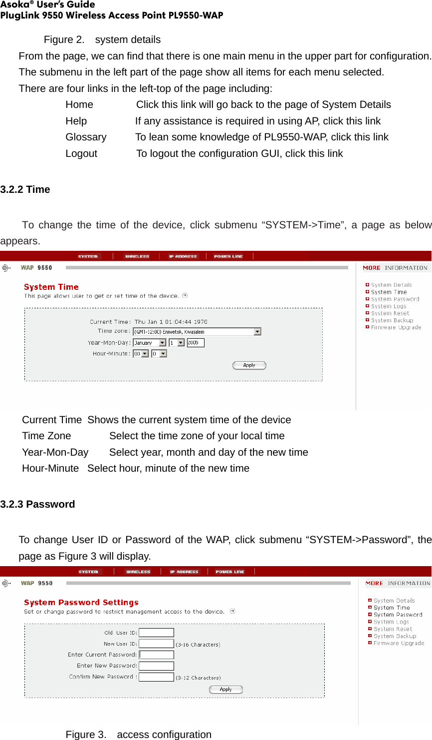 Asoka® User’s Guide PlugLink 9550 Wireless Access Point PL9550-WAP  Figure 2.  system details From the page, we can find that there is one main menu in the upper part for configuration. The submenu in the left part of the page show all items for each menu selected. There are four links in the left-top of the page including: Home      Click this link will go back to the page of System Details Help             If any assistance is required in using AP, click this link Glossary           To lean some knowledge of PL9550-WAP, click this link Logout      To logout the configuration GUI, click this link 3.2.2 Time  To change the time of the device, click submenu “SYSTEM-&gt;Time”, a page as below appears.     Current Time  Shows the current system time of the device   Time Zone    Select the time zone of your local time   Year-Mon-Day  Select year, month and day of the new time   Hour-Minute  Select hour, minute of the new time 3.2.3 Password To change User ID or Password of the WAP, click submenu “SYSTEM-&gt;Password”, the page as Figure 3 will display.     Figure 3.  access configuration 