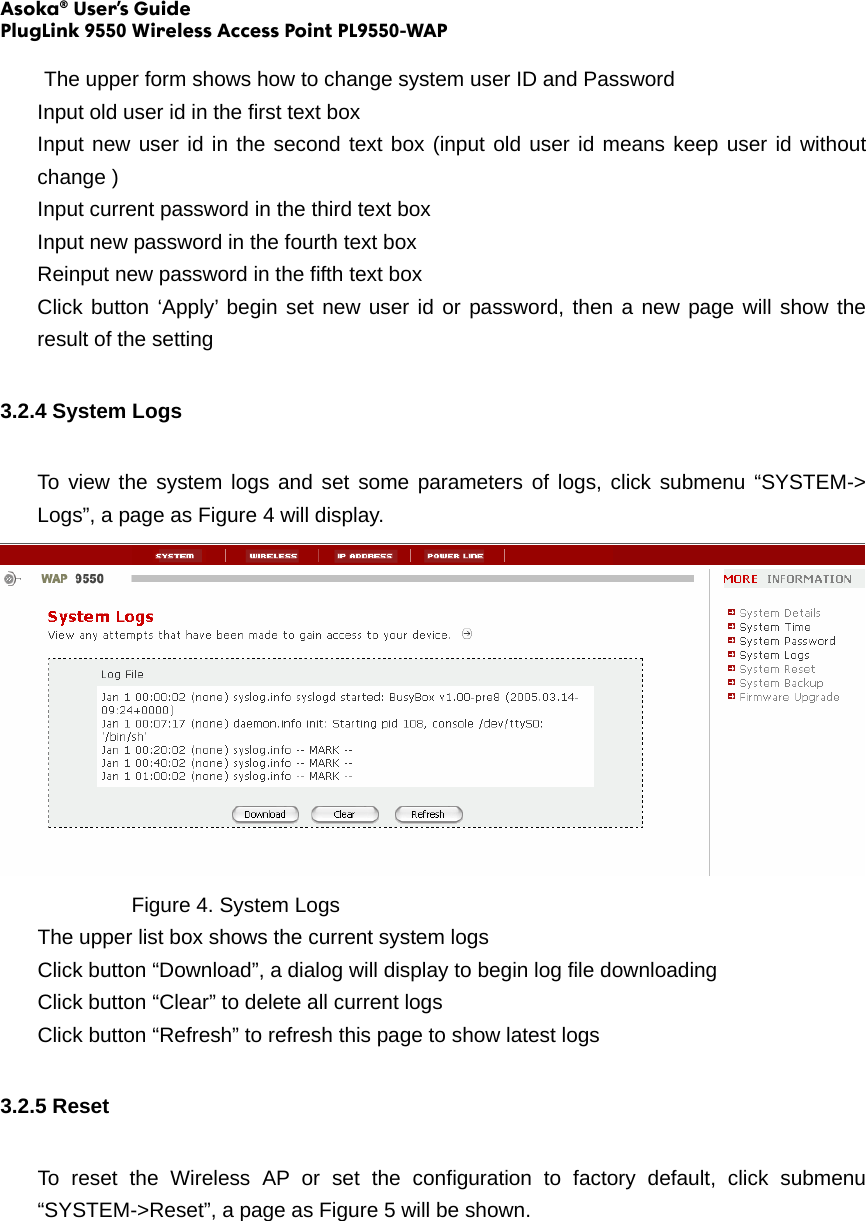 Asoka® User’s Guide PlugLink 9550 Wireless Access Point PL9550-WAP    The upper form shows how to change system user ID and Password Input old user id in the first text box Input new user id in the second text box (input old user id means keep user id without change ) Input current password in the third text box Input new password in the fourth text box Reinput new password in the fifth text box Click button ‘Apply’ begin set new user id or password, then a new page will show the result of the setting 3.2.4 System Logs To view the system logs and set some parameters of logs, click submenu “SYSTEM-&gt; Logs”, a page as Figure 4 will display.     Figure 4. System Logs The upper list box shows the current system logs Click button “Download”, a dialog will display to begin log file downloading Click button “Clear” to delete all current logs   Click button “Refresh” to refresh this page to show latest logs 3.2.5 Reset To reset the Wireless AP or set the configuration to factory default, click submenu “SYSTEM-&gt;Reset”, a page as Figure 5 will be shown. 