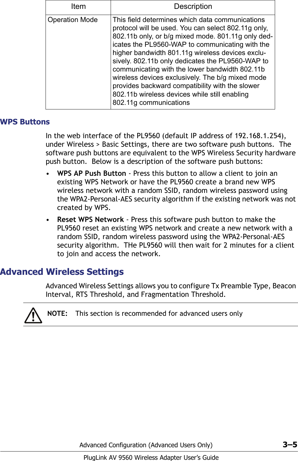 Advanced Configuration (Advanced Users Only) 3–5PlugLink AV 9560 Wireless Adapter User’s GuideWPS ButtonsIn the web interface of the PL9560 (default IP address of 192.168.1.254), under Wireless &gt; Basic Settings, there are two software push buttons.  The software push buttons are equivalent to the WPS Wireless Security hardware push button.  Below is a description of the software push buttons:•WPS AP Push Button - Press this button to allow a client to join an existing WPS Network or have the PL9560 create a brand new WPS wireless network with a random SSID, random wireless password using the WPA2-Personal-AES security algorithm if the existing network was not created by WPS. •Reset WPS Network - Press this software push button to make the PL9560 reset an existing WPS network and create a new network with a random SSID, random wireless password using the WPA2-Personal-AES security algorithm.  THe PL9560 will then wait for 2 minutes for a client to join and access the network.Advanced Wireless SettingsAdvanced Wireless Settings allows you to configure Tx Preamble Type, Beacon Interval, RTS Threshold, and Fragmentation Threshold. Operation Mode This field determines which data communications protocol will be used. You can select 802.11g only, 802.11b only, or b/g mixed mode. 801.11g only ded-icates the PL9560-WAP to communicating with the higher bandwidth 801.11g wireless devices exclu-sively. 802.11b only dedicates the PL9560-WAP to communicating with the lower bandwidth 802.11b wireless devices exclusively. The b/g mixed mode provides backward compatibility with the slower 802.11b wireless devices while still enabling 802.11g communicationsItem DescriptionNOTE: This section is recommended for advanced users only
