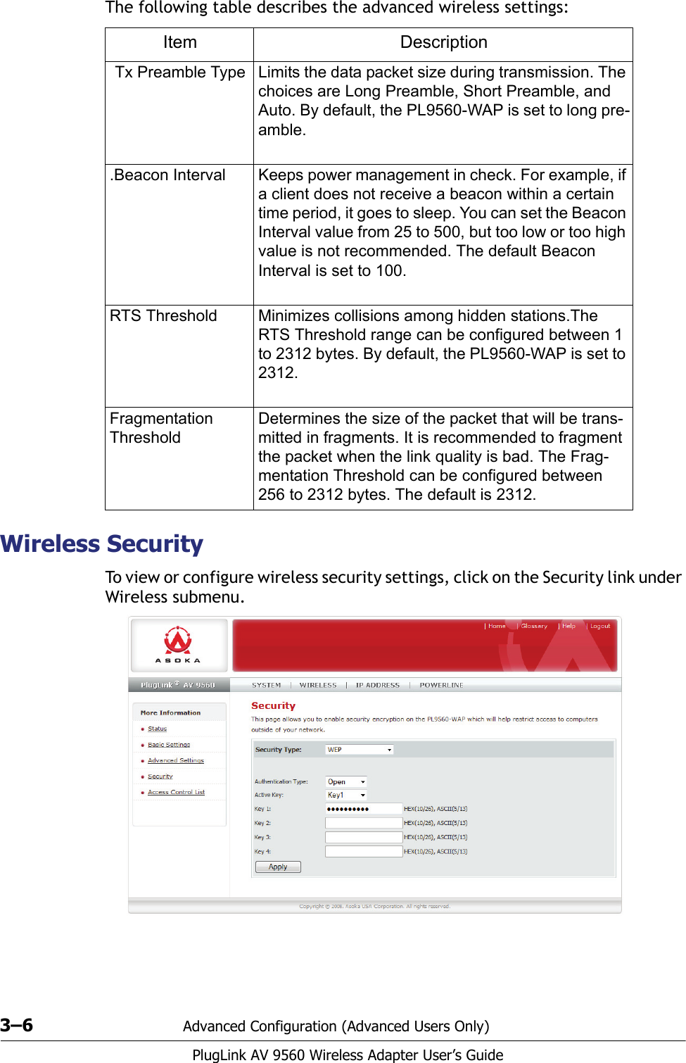 3–6 Advanced Configuration (Advanced Users Only)PlugLink AV 9560 Wireless Adapter User’s GuideThe following table describes the advanced wireless settings:Wireless SecurityTo view or configure wireless security settings, click on the Security link under Wireless submenu.Item DescriptionTx Preamble Type Limits the data packet size during transmission. The choices are Long Preamble, Short Preamble, and Auto. By default, the PL9560-WAP is set to long pre-amble..Beacon Interval Keeps power management in check. For example, if a client does not receive a beacon within a certain time period, it goes to sleep. You can set the Beacon Interval value from 25 to 500, but too low or too high value is not recommended. The default Beacon Interval is set to 100.RTS Threshold Minimizes collisions among hidden stations.The RTS Threshold range can be configured between 1 to 2312 bytes. By default, the PL9560-WAP is set to 2312. Fragmentation ThresholdDetermines the size of the packet that will be trans-mitted in fragments. It is recommended to fragment the packet when the link quality is bad. The Frag-mentation Threshold can be configured between 256 to 2312 bytes. The default is 2312.