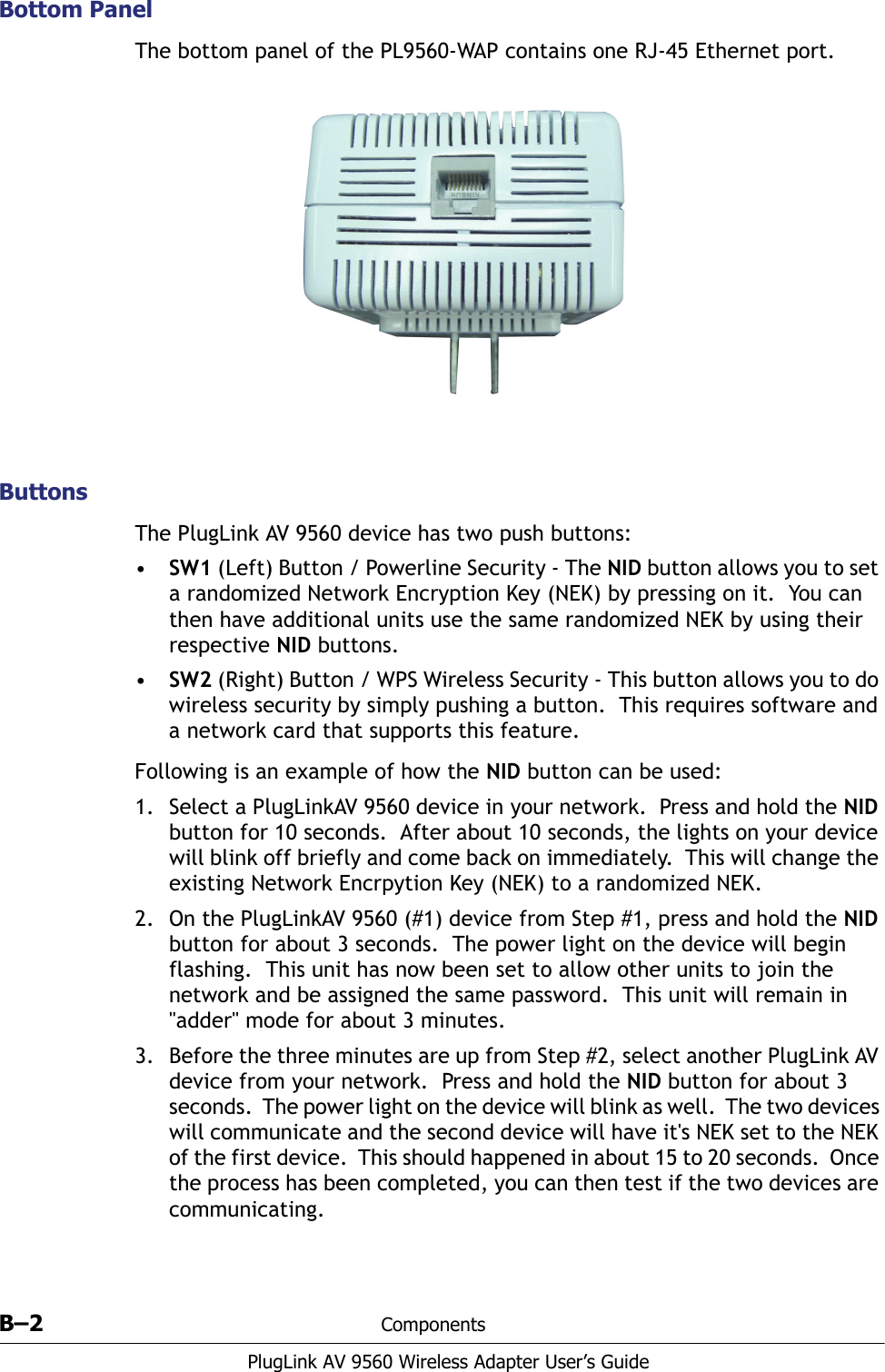 B–2 ComponentsPlugLink AV 9560 Wireless Adapter User’s GuideBottom PanelThe bottom panel of the PL9560-WAP contains one RJ-45 Ethernet port.ButtonsThe PlugLink AV 9560 device has two push buttons:•SW1 (Left) Button / Powerline Security - The NID button allows you to set a randomized Network Encryption Key (NEK) by pressing on it.  You can then have additional units use the same randomized NEK by using their respective NID buttons.•SW2 (Right) Button / WPS Wireless Security - This button allows you to do wireless security by simply pushing a button.  This requires software and a network card that supports this feature. Following is an example of how the NID button can be used:1. Select a PlugLinkAV 9560 device in your network.  Press and hold the NID button for 10 seconds.  After about 10 seconds, the lights on your device will blink off briefly and come back on immediately.  This will change the existing Network Encrpytion Key (NEK) to a randomized NEK. 2. On the PlugLinkAV 9560 (#1) device from Step #1, press and hold the NID button for about 3 seconds.  The power light on the device will begin flashing.  This unit has now been set to allow other units to join the network and be assigned the same password.  This unit will remain in &quot;adder&quot; mode for about 3 minutes. 3. Before the three minutes are up from Step #2, select another PlugLink AV device from your network.  Press and hold the NID button for about 3 seconds.  The power light on the device will blink as well.  The two devices will communicate and the second device will have it&apos;s NEK set to the NEK of the first device.  This should happened in about 15 to 20 seconds.  Once the process has been completed, you can then test if the two devices are communicating. 