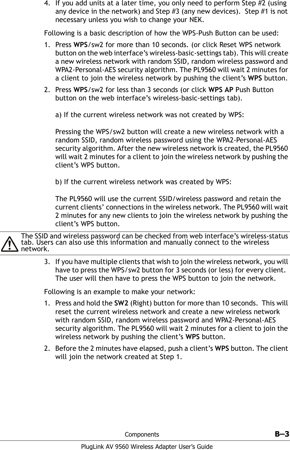 Components B–3PlugLink AV 9560 Wireless Adapter User’s Guide4. If you add units at a later time, you only need to perform Step #2 (using any device in the network) and Step #3 (any new devices).  Step #1 is not necessary unless you wish to change your NEK.Following is a basic description of how the WPS-Push Button can be used: 1. Press WPS/sw2 for more than 10 seconds. (or click Reset WPS network button on the web interface’s wireless-basic-settings tab). This will create a new wireless network with random SSID, random wireless password and WPA2-Personal-AES security algorithm. The PL9560 will wait 2 minutes for a client to join the wireless network by pushing the client’s WPS button.2. Press WPS/sw2 for less than 3 seconds (or click WPS AP Push Button button on the web interface’s wireless-basic-settings tab).a) If the current wireless network was not created by WPS:Pressing the WPS/sw2 button will create a new wireless network with a random SSID, random wireless password using the WPA2-Personal-AES security algorithm. After the new wireless network is created, the PL9560 will wait 2 minutes for a client to join the wireless network by pushing the client’s WPS button.b) If the current wireless network was created by WPS:The PL9560 will use the current SSID/wireless password and retain the current clients’ connections in the wireless network. The PL9560 will wait 2 minutes for any new clients to join the wireless network by pushing the client’s WPS button. 3. If you have multiple clients that wish to join the wireless network, you will have to press the WPS/sw2 button for 3 seconds (or less) for every client.  The user will then have to press the WPS button to join the network. Following is an example to make your network:1. Press and hold the SW2 (Right) button for more than 10 seconds.  This will reset the current wireless network and create a new wireless network with random SSID, random wireless password and WPA2-Personal-AES security algorithm. The PL9560 will wait 2 minutes for a client to join the wireless network by pushing the client’s WPS button. 2. Before the 2 minutes have elapsed, push a client’s WPS button. The client will join the network created at Step 1. The SSID and wireless password can be checked from web interface’s wireless-status tab. Users can also use this information and manually connect to the wireless network.