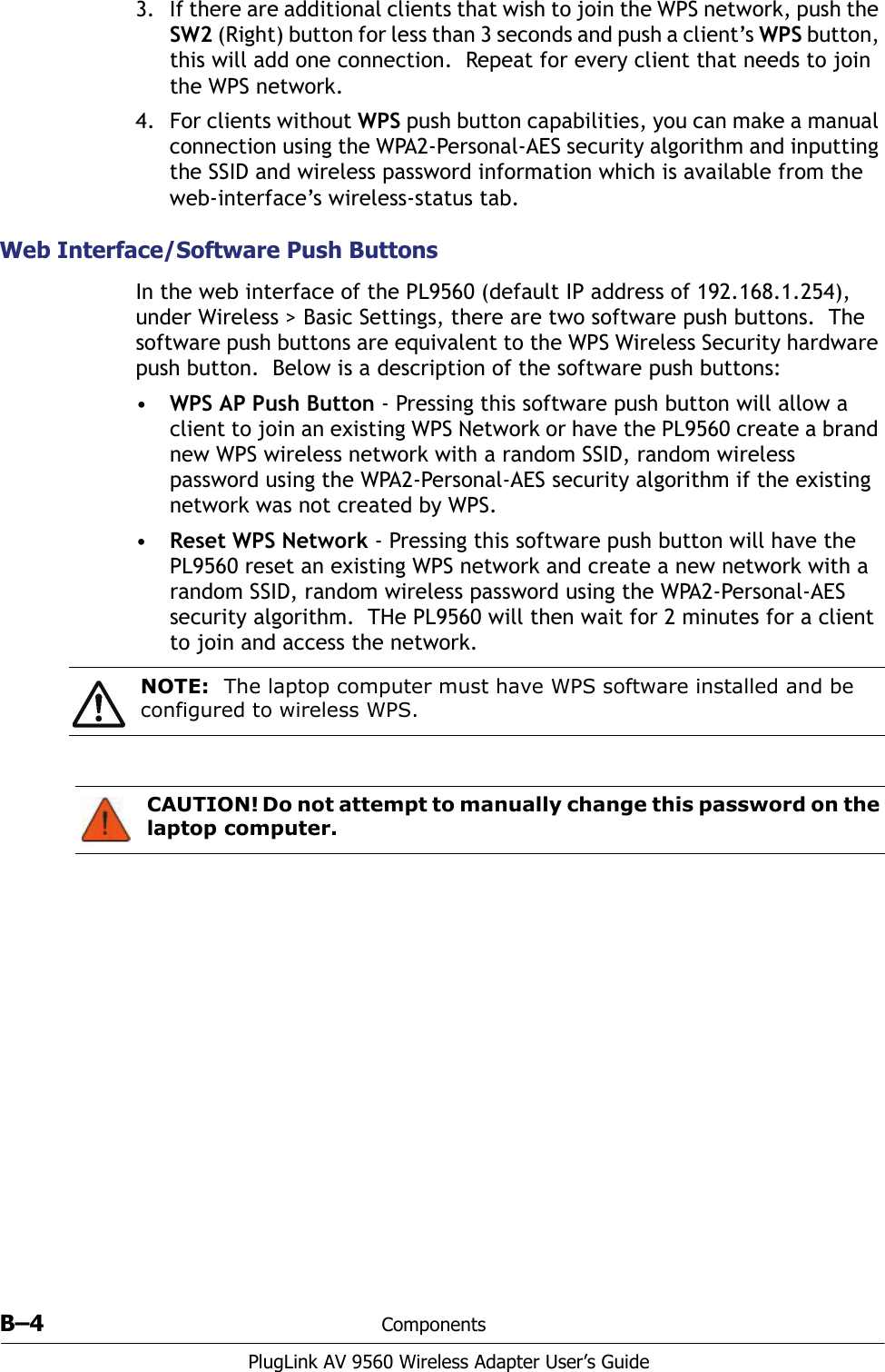 B–4 ComponentsPlugLink AV 9560 Wireless Adapter User’s Guide3. If there are additional clients that wish to join the WPS network, push the SW2 (Right) button for less than 3 seconds and push a client’s WPS button, this will add one connection.  Repeat for every client that needs to join the WPS network.4. For clients without WPS push button capabilities, you can make a manual connection using the WPA2-Personal-AES security algorithm and inputting the SSID and wireless password information which is available from the web-interface’s wireless-status tab. Web Interface/Software Push ButtonsIn the web interface of the PL9560 (default IP address of 192.168.1.254), under Wireless &gt; Basic Settings, there are two software push buttons.  The software push buttons are equivalent to the WPS Wireless Security hardware push button.  Below is a description of the software push buttons:•WPS AP Push Button - Pressing this software push button will allow a client to join an existing WPS Network or have the PL9560 create a brand new WPS wireless network with a random SSID, random wireless password using the WPA2-Personal-AES security algorithm if the existing network was not created by WPS. •Reset WPS Network - Pressing this software push button will have the PL9560 reset an existing WPS network and create a new network with a random SSID, random wireless password using the WPA2-Personal-AES security algorithm.  THe PL9560 will then wait for 2 minutes for a client to join and access the network. NOTE: The laptop computer must have WPS software installed and be configured to wireless WPS. CAUTION! Do not attempt to manually change this password on the laptop computer. 