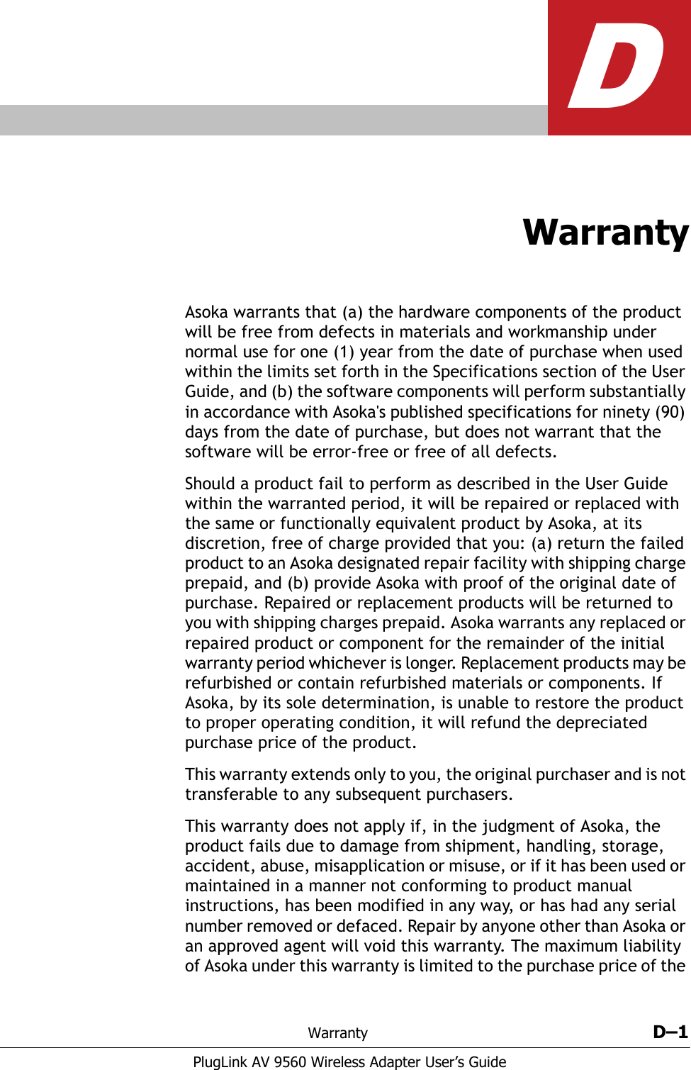 Warranty D–1PlugLink AV 9560 Wireless Adapter User’s GuideDWarrantyAsoka warrants that (a) the hardware components of the product will be free from defects in materials and workmanship under normal use for one (1) year from the date of purchase when used within the limits set forth in the Specifications section of the User Guide, and (b) the software components will perform substantially in accordance with Asoka&apos;s published specifications for ninety (90) days from the date of purchase, but does not warrant that the software will be error-free or free of all defects. Should a product fail to perform as described in the User Guide within the warranted period, it will be repaired or replaced with the same or functionally equivalent product by Asoka, at its discretion, free of charge provided that you: (a) return the failed product to an Asoka designated repair facility with shipping charge prepaid, and (b) provide Asoka with proof of the original date of purchase. Repaired or replacement products will be returned to you with shipping charges prepaid. Asoka warrants any replaced or repaired product or component for the remainder of the initial warranty period whichever is longer. Replacement products may be refurbished or contain refurbished materials or components. If Asoka, by its sole determination, is unable to restore the product to proper operating condition, it will refund the depreciated purchase price of the product.This warranty extends only to you, the original purchaser and is not transferable to any subsequent purchasers. This warranty does not apply if, in the judgment of Asoka, the product fails due to damage from shipment, handling, storage, accident, abuse, misapplication or misuse, or if it has been used or maintained in a manner not conforming to product manual instructions, has been modified in any way, or has had any serial number removed or defaced. Repair by anyone other than Asoka or an approved agent will void this warranty. The maximum liability of Asoka under this warranty is limited to the purchase price of the 