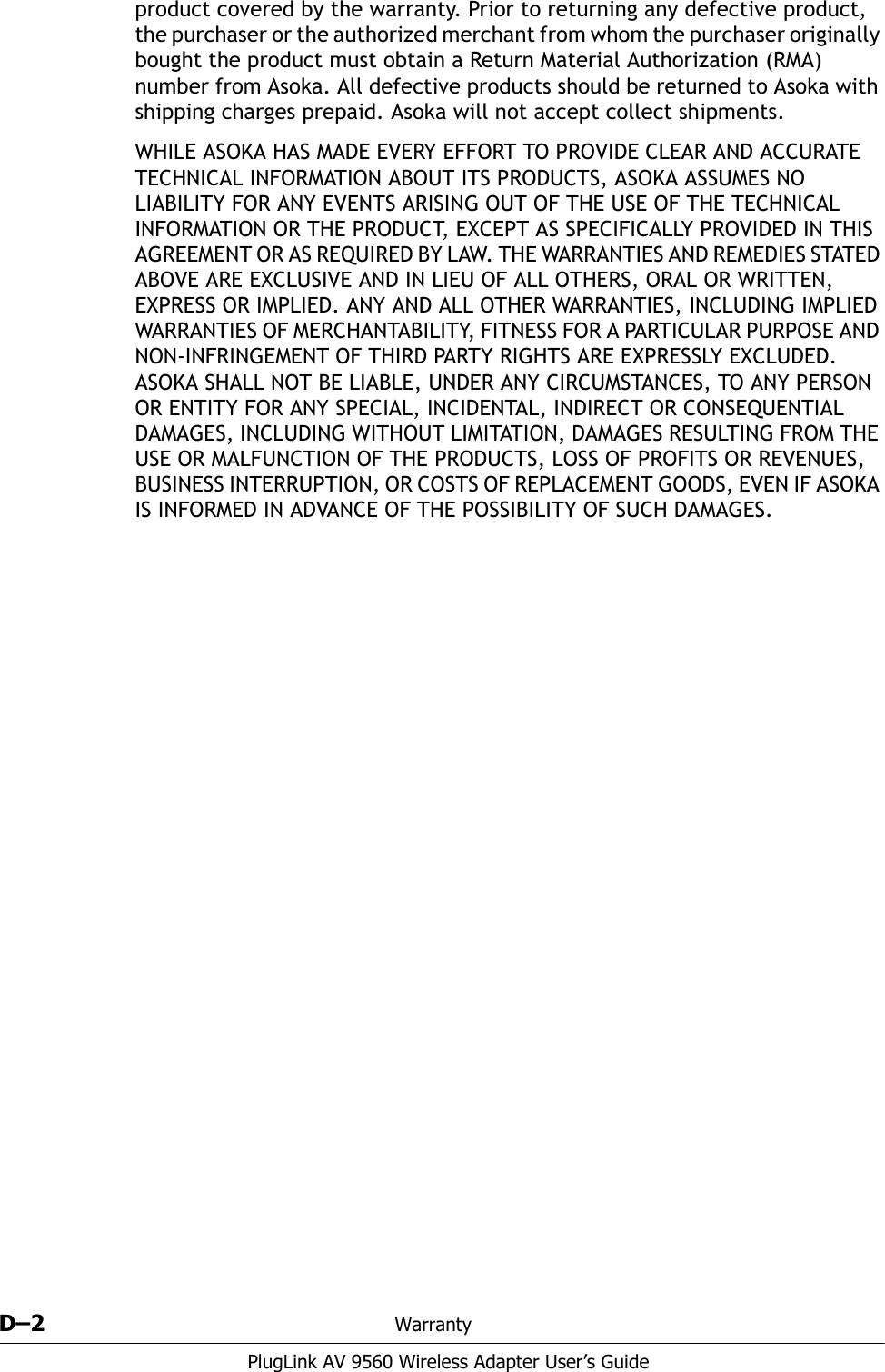 D–2 WarrantyPlugLink AV 9560 Wireless Adapter User’s Guideproduct covered by the warranty. Prior to returning any defective product, the purchaser or the authorized merchant from whom the purchaser originally bought the product must obtain a Return Material Authorization (RMA) number from Asoka. All defective products should be returned to Asoka with shipping charges prepaid. Asoka will not accept collect shipments.WHILE ASOKA HAS MADE EVERY EFFORT TO PROVIDE CLEAR AND ACCURATE TECHNICAL INFORMATION ABOUT ITS PRODUCTS, ASOKA ASSUMES NO LIABILITY FOR ANY EVENTS ARISING OUT OF THE USE OF THE TECHNICAL INFORMATION OR THE PRODUCT, EXCEPT AS SPECIFICALLY PROVIDED IN THIS AGREEMENT OR AS REQUIRED BY LAW. THE WARRANTIES AND REMEDIES STATED ABOVE ARE EXCLUSIVE AND IN LIEU OF ALL OTHERS, ORAL OR WRITTEN, EXPRESS OR IMPLIED. ANY AND ALL OTHER WARRANTIES, INCLUDING IMPLIED WARRANTIES OF MERCHANTABILITY, FITNESS FOR A PARTICULAR PURPOSE AND NON-INFRINGEMENT OF THIRD PARTY RIGHTS ARE EXPRESSLY EXCLUDED. ASOKA SHALL NOT BE LIABLE, UNDER ANY CIRCUMSTANCES, TO ANY PERSON OR ENTITY FOR ANY SPECIAL, INCIDENTAL, INDIRECT OR CONSEQUENTIAL DAMAGES, INCLUDING WITHOUT LIMITATION, DAMAGES RESULTING FROM THE USE OR MALFUNCTION OF THE PRODUCTS, LOSS OF PROFITS OR REVENUES, BUSINESS INTERRUPTION, OR COSTS OF REPLACEMENT GOODS, EVEN IF ASOKA IS INFORMED IN ADVANCE OF THE POSSIBILITY OF SUCH DAMAGES.