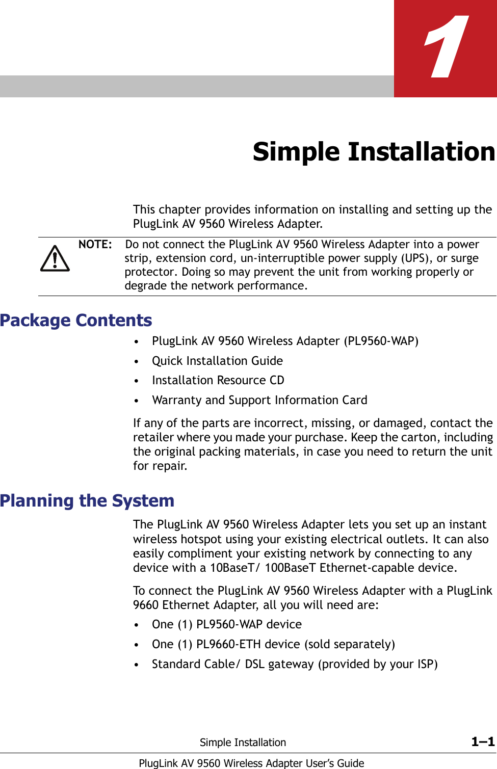 Simple Installation 1–1PlugLink AV 9560 Wireless Adapter User’s Guide1Simple InstallationThis chapter provides information on installing and setting up the PlugLink AV 9560 Wireless Adapter. Package Contents• PlugLink AV 9560 Wireless Adapter (PL9560-WAP)• Quick Installation Guide• Installation Resource CD• Warranty and Support Information CardIf any of the parts are incorrect, missing, or damaged, contact the retailer where you made your purchase. Keep the carton, including the original packing materials, in case you need to return the unit for repair. Planning the SystemThe PlugLink AV 9560 Wireless Adapter lets you set up an instant wireless hotspot using your existing electrical outlets. It can also easily compliment your existing network by connecting to any device with a 10BaseT/ 100BaseT Ethernet-capable device.To connect the PlugLink AV 9560 Wireless Adapter with a PlugLink 9660 Ethernet Adapter, all you will need are:• One (1) PL9560-WAP device• One (1) PL9660-ETH device (sold separately) • Standard Cable/ DSL gateway (provided by your ISP)NOTE: Do not connect the PlugLink AV 9560 Wireless Adapter into a power strip, extension cord, un-interruptible power supply (UPS), or surge protector. Doing so may prevent the unit from working properly or degrade the network performance.