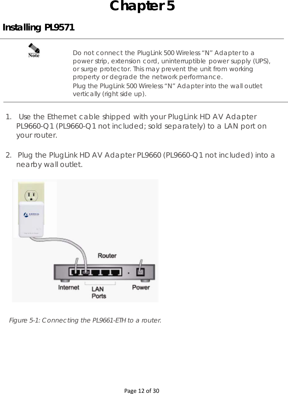  Page12of30  Chapter 5 Installing PL9571 Do not connect the PlugLink 500 Wireless “N” Adapter to a power strip, extension cord, uninterruptible power supply (UPS), or surge protector. This may prevent the unit from working property or degrade the network performance. Plug the PlugLink 500 Wireless “N” Adapter into the wall outlet vertically (right side up).   1.   Use the Ethernet cable shipped with your PlugLink HD AV Adapter PL9660-Q1 (PL9660-Q1 not included; sold separately) to a LAN port on your router.   2.   Plug the PlugLink HD AV Adapter PL9660 (PL9660-Q1 not included) into a nearby wall outlet.                         Figure 5-1: Connecting the PL9661-ETH to a router.   