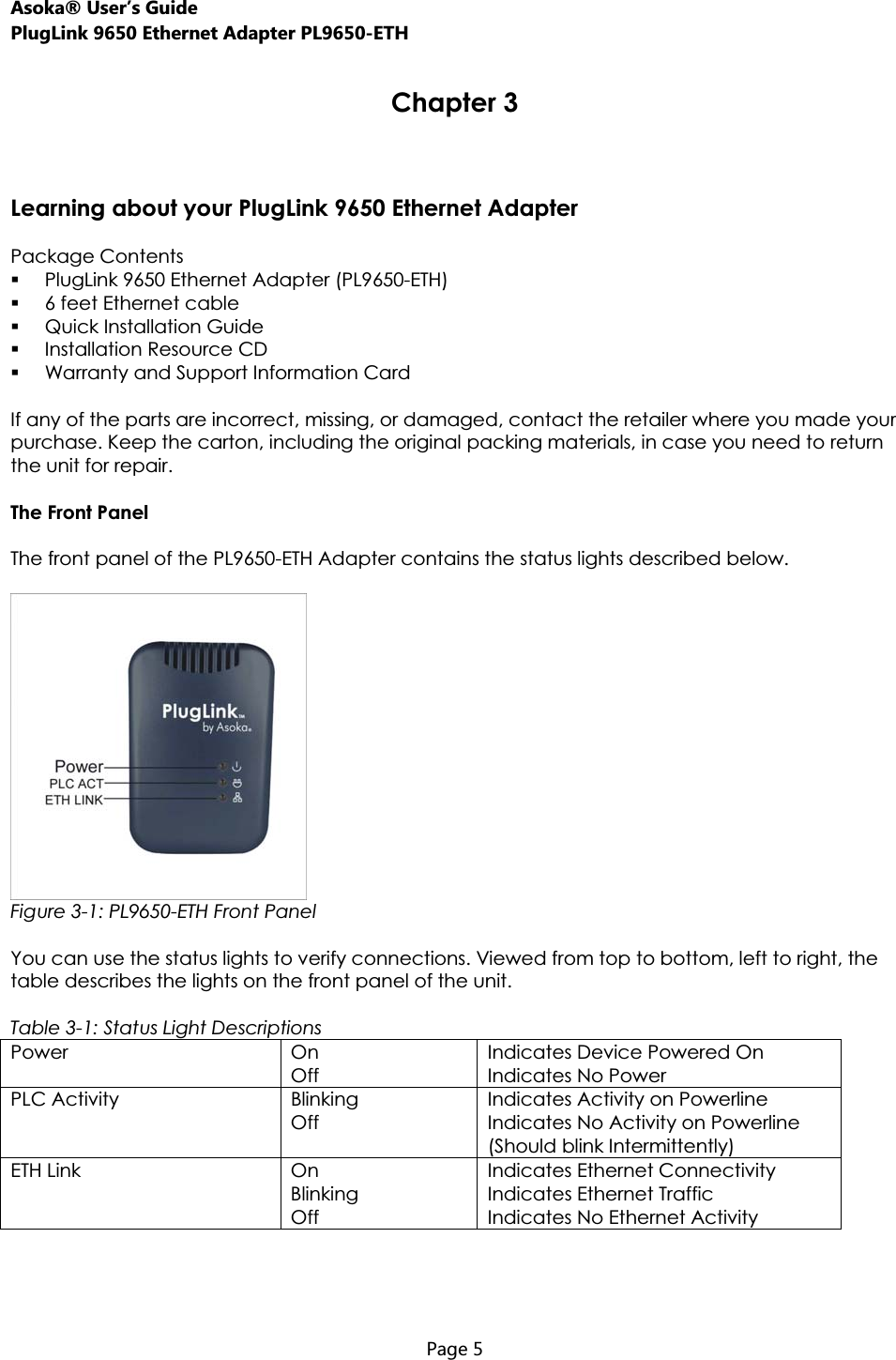 Asoka® User’s Guide PlugLink 9650 Ethernet Adapter PL9650-ETH  Page 5  Chapter 3 Learning about your PlugLink 9650 Ethernet Adapter Package Contents PlugLink 9650 Ethernet Adapter (PL9650-ETH) 6 feet Ethernet cable Quick Installation Guide Installation Resource CD Warranty and Support Information Card If any of the parts are incorrect, missing, or damaged, contact the retailer where you made your purchase. Keep the carton, including the original packing materials, in case you need to return the unit for repair.  The Front Panel The front panel of the PL9650-ETH Adapter contains the status lights described below. Figure 3-1: PL9650-ETH Front Panel You can use the status lights to verify connections. Viewed from top to bottom, left to right, the table describes the lights on the front panel of the unit. Table 3-1: Status Light Descriptions Power On Off Indicates Device Powered On Indicates No Power PLC Activity  Blinking Off Indicates Activity on Powerline Indicates No Activity on Powerline (Should blink Intermittently) ETH Link  On Blinking Off Indicates Ethernet Connectivity Indicates Ethernet Traffic Indicates No Ethernet Activity 