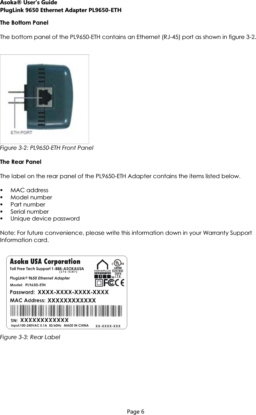 Asoka® User’s Guide PlugLink 9650 Ethernet Adapter PL9650-ETH  Page 6  The Bottom Panel The bottom panel of the PL9650-ETH contains an Ethernet (RJ-45) port as shown in figure 3-2. Figure 3-2: PL9650-ETH Front PanelThe Rear Panel  The label on the rear panel of the PL9650-ETH Adapter contains the items listed below. MAC address Model number Part number Serial number Unique device password Note: For future convenience, please write this information down in your Warranty Support Information card. Figure 3-3: Rear Label 
