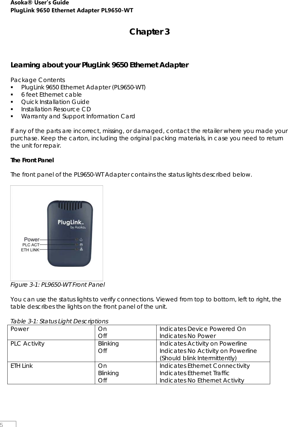 Asoka® User’s Guide PlugLink 9650 Ethernet Adapter PL9650-WT   5 Chapter 3    Learning about your PlugLink 9650 Ethernet Adapter  Package Contents  PlugLink 9650 Ethernet Adapter (PL9650-WT)  6 feet Ethernet cable  Quick Installation Guide  Installation Resource CD  Warranty and Support Information Card  If any of the parts are incorrect, missing, or damaged, contact the retailer where you made your purchase. Keep the carton, including the original packing materials, in case you need to return the unit for repair.   The Front Panel  The front panel of the PL9650-WT Adapter contains the status lights described below.   Figure 3-1: PL9650-WT Front Panel  You can use the status lights to verify connections. Viewed from top to bottom, left to right, the table describes the lights on the front panel of the unit.  Table 3-1: Status Light Descriptions Power On Off  Indicates Device Powered On Indicates No Power PLC Activity  Blinking Off  Indicates Activity on Powerline Indicates No Activity on Powerline (Should blink Intermittently) ETH Link  On Blinking Off Indicates Ethernet Connectivity Indicates Ethernet Traffic Indicates No Ethernet Activity   