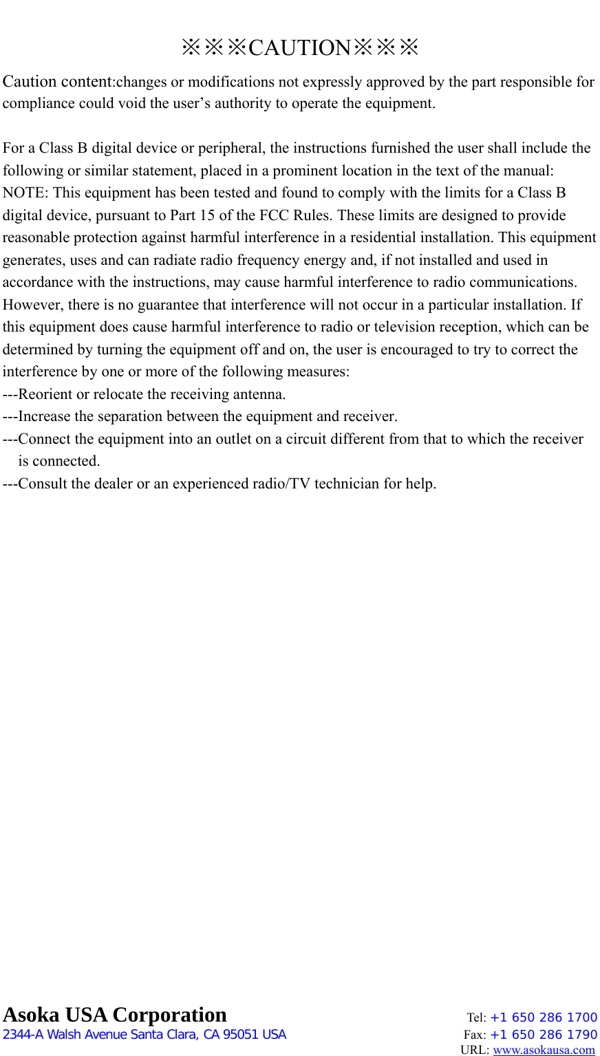 ※※※CAUTION※※※ Caution content:changes or modifications not expressly approved by the part responsible for compliance could void the user’s authority to operate the equipment.  For a Class B digital device or peripheral, the instructions furnished the user shall include the following or similar statement, placed in a prominent location in the text of the manual:   NOTE: This equipment has been tested and found to comply with the limits for a Class B digital device, pursuant to Part 15 of the FCC Rules. These limits are designed to provide reasonable protection against harmful interference in a residential installation. This equipment generates, uses and can radiate radio frequency energy and, if not installed and used in accordance with the instructions, may cause harmful interference to radio communications. However, there is no guarantee that interference will not occur in a particular installation. If this equipment does cause harmful interference to radio or television reception, which can be determined by turning the equipment off and on, the user is encouraged to try to correct the interference by one or more of the following measures:   ---Reorient or relocate the receiving antenna.   ---Increase the separation between the equipment and receiver.   ---Connect the equipment into an outlet on a circuit different from that to which the receiver is connected.   ---Consult the dealer or an experienced radio/TV technician for help.                         Asoka USA Corporation    Tel: +1 650 286 1700    2344-A Walsh Avenue Santa Clara, CA 95051 USA   Fax: +1 650 286 1790                                                                                     URL: www.asokausa.com 